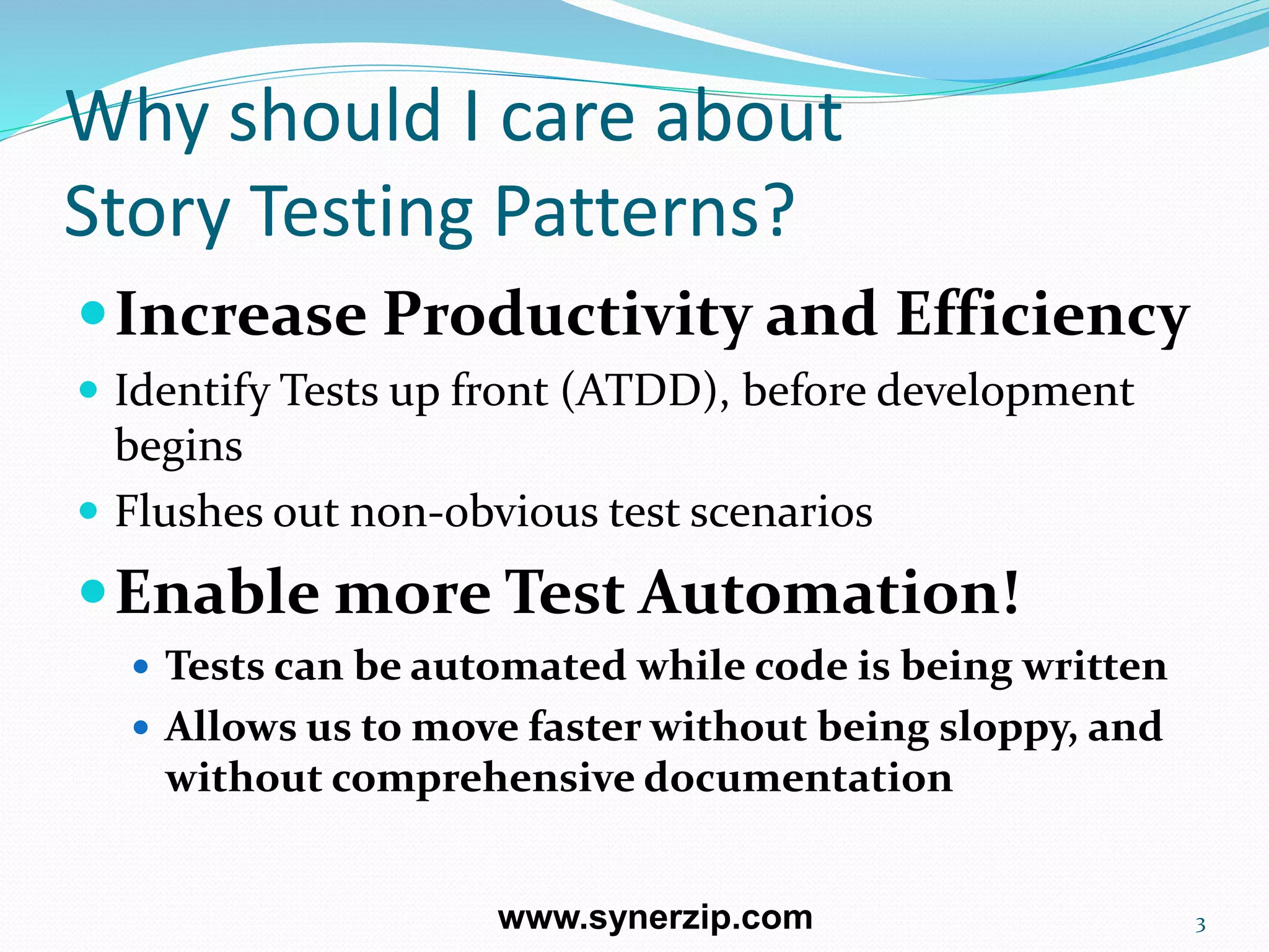 Why should I care about
Story Testing Patterns?
Increase Productivity and Efficiency
 Identify Tests up front (ATDD), before development
begins
 Flushes out non-obvious test scenarios
Enable more Test Automation!
 Tests can be automated while code is being written
 Allows us to move faster without being sloppy, and
without comprehensive documentation
3www.synerzip.com
 