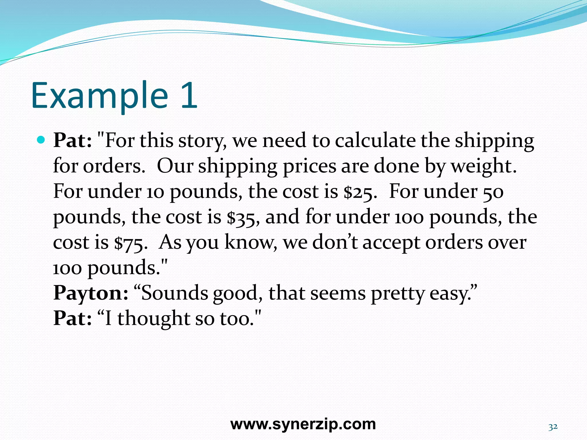 Example 1
 Pat: "For this story, we need to calculate the shipping
for orders. Our shipping prices are done by weight.
For under 10 pounds, the cost is $25. For under 50
pounds, the cost is $35, and for under 100 pounds, the
cost is $75. As you know, we don’t accept orders over
100 pounds."
Payton: “Sounds good, that seems pretty easy.”
Pat: “I thought so too."
32www.synerzip.com
 