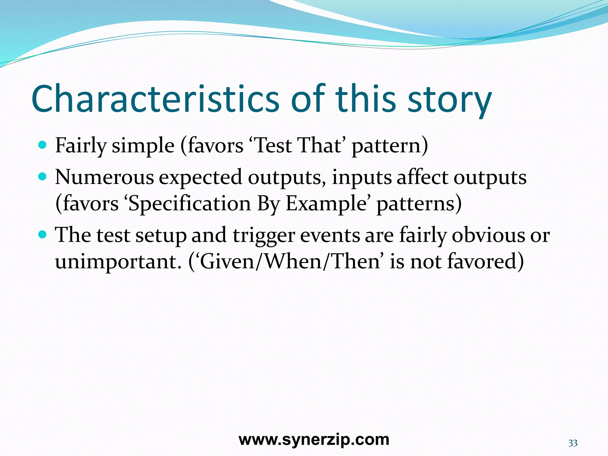 Characteristics of this story
 Fairly simple (favors ‘Test That’ pattern)
 Numerous expected outputs, inputs affect outputs
(favors ‘Specification By Example’ patterns)
 The test setup and trigger events are fairly obvious or
unimportant. (‘Given/When/Then’ is not favored)
33www.synerzip.com
 