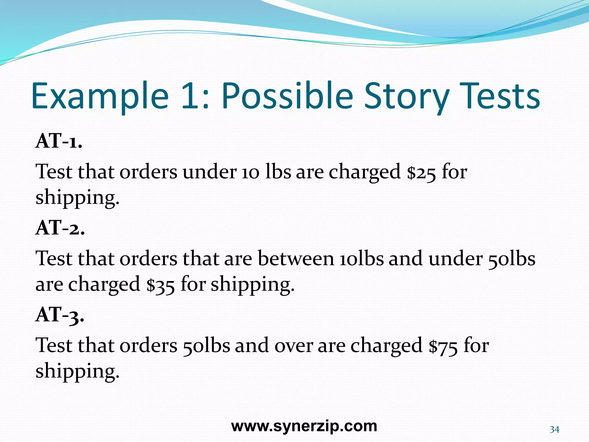 Example 1: Possible Story Tests
AT-1.
Test that orders under 10 lbs are charged $25 for
shipping.
AT-2.
Test that orders that are between 10lbs and under 50lbs
are charged $35 for shipping.
AT-3.
Test that orders 50lbs and over are charged $75 for
shipping.
34www.synerzip.com
 