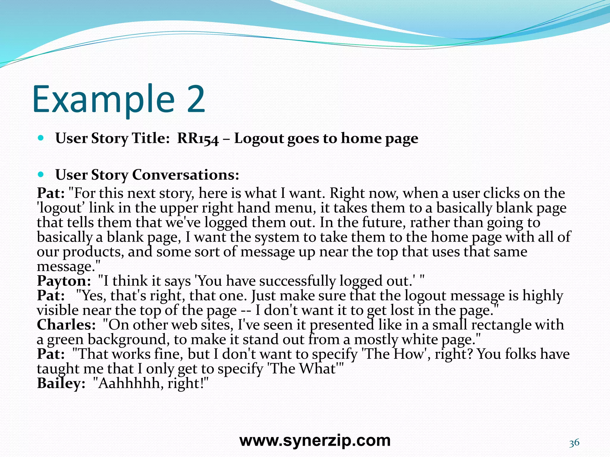 Example 2
 User Story Title: RR154 – Logout goes to home page
 User Story Conversations:
Pat: "For this next story, here is what I want. Right now, when a user clicks on the
'logout’ link in the upper right hand menu, it takes them to a basically blank page
that tells them that we've logged them out. In the future, rather than going to
basically a blank page, I want the system to take them to the home page with all of
our products, and some sort of message up near the top that uses that same
message."
Payton: "I think it says 'You have successfully logged out.' "
Pat: "Yes, that's right, that one. Just make sure that the logout message is highly
visible near the top of the page -- I don't want it to get lost in the page."
Charles: "On other web sites, I've seen it presented like in a small rectangle with
a green background, to make it stand out from a mostly white page."
Pat: "That works fine, but I don't want to specify 'The How', right? You folks have
taught me that I only get to specify 'The What'"
Bailey: "Aahhhhh, right!"
36www.synerzip.com
 