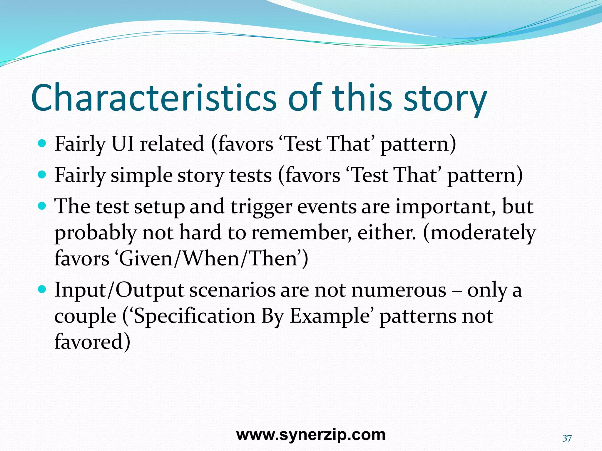 Characteristics of this story
 Fairly UI related (favors ‘Test That’ pattern)
 Fairly simple story tests (favors ‘Test That’ pattern)
 The test setup and trigger events are important, but
probably not hard to remember, either. (moderately
favors ‘Given/When/Then’)
 Input/Output scenarios are not numerous – only a
couple (‘Specification By Example’ patterns not
favored)
37www.synerzip.com
 