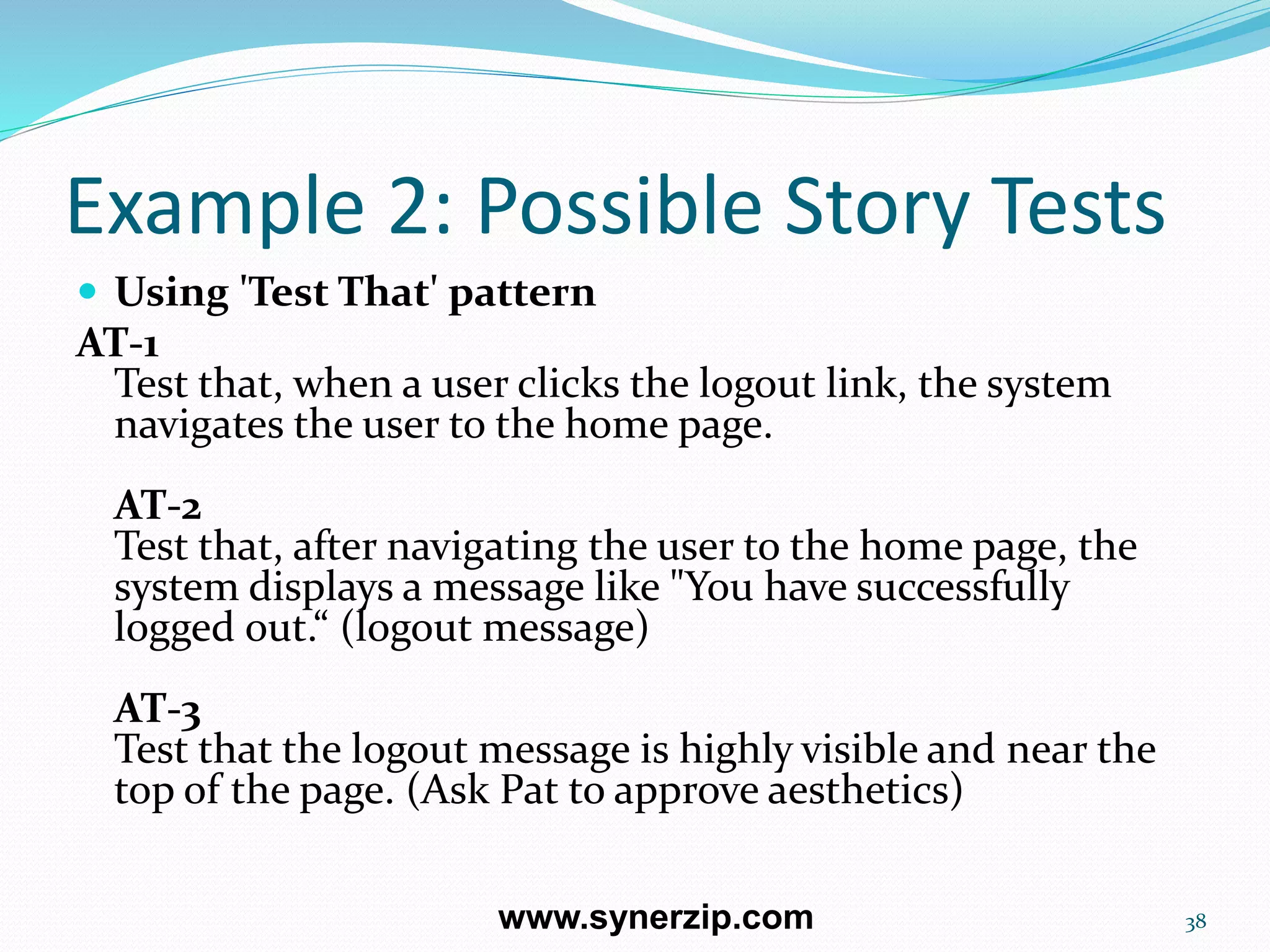 Example 2: Possible Story Tests
 Using 'Test That' pattern
AT-1
Test that, when a user clicks the logout link, the system
navigates the user to the home page.
AT-2
Test that, after navigating the user to the home page, the
system displays a message like "You have successfully
logged out.“ (logout message)
AT-3
Test that the logout message is highly visible and near the
top of the page. (Ask Pat to approve aesthetics)
38www.synerzip.com
 