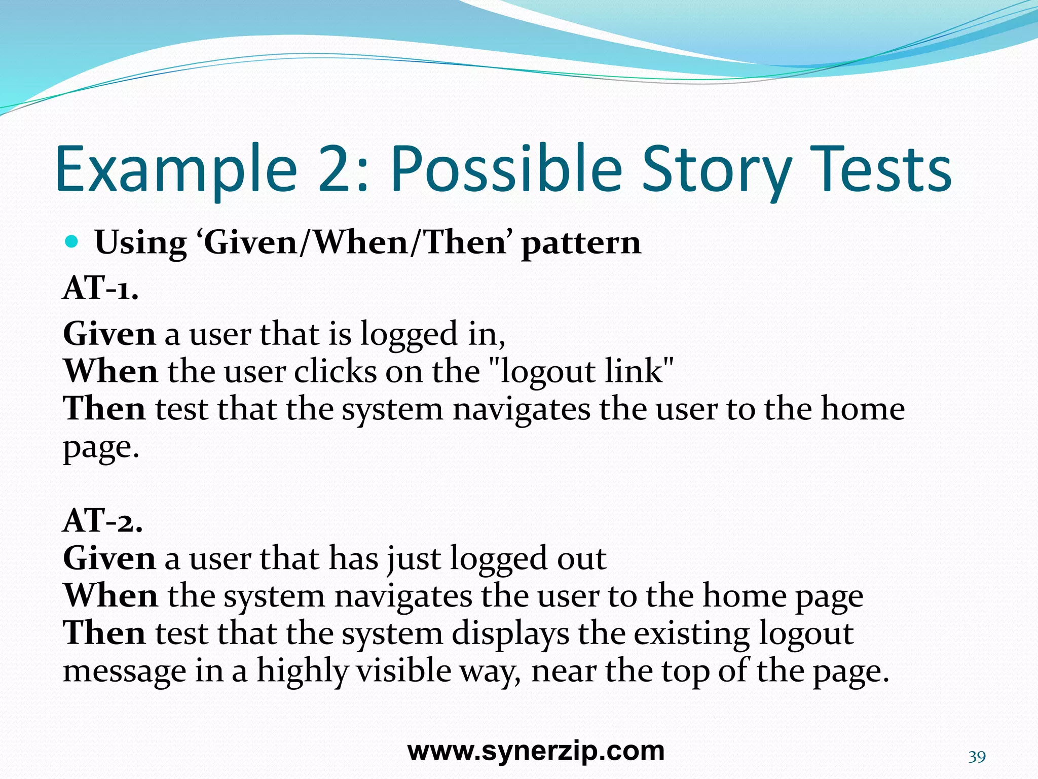 Example 2: Possible Story Tests
 Using ‘Given/When/Then’ pattern
AT-1.
Given a user that is logged in,
When the user clicks on the "logout link"
Then test that the system navigates the user to the home
page.
AT-2.
Given a user that has just logged out
When the system navigates the user to the home page
Then test that the system displays the existing logout
message in a highly visible way, near the top of the page.
39www.synerzip.com
 
