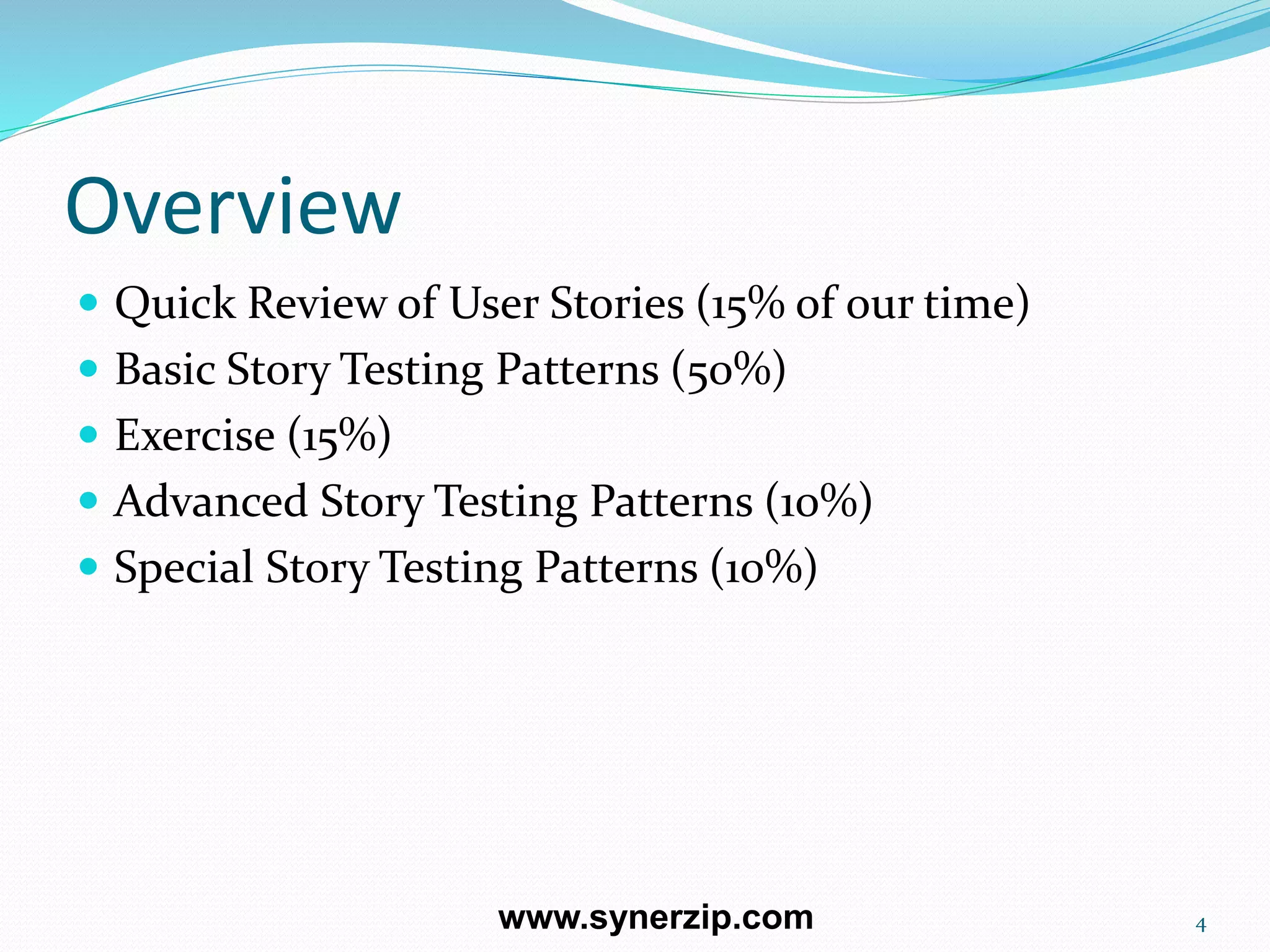 Overview
 Quick Review of User Stories (15% of our time)
 Basic Story Testing Patterns (50%)
 Exercise (15%)
 Advanced Story Testing Patterns (10%)
 Special Story Testing Patterns (10%)
4www.synerzip.com
 