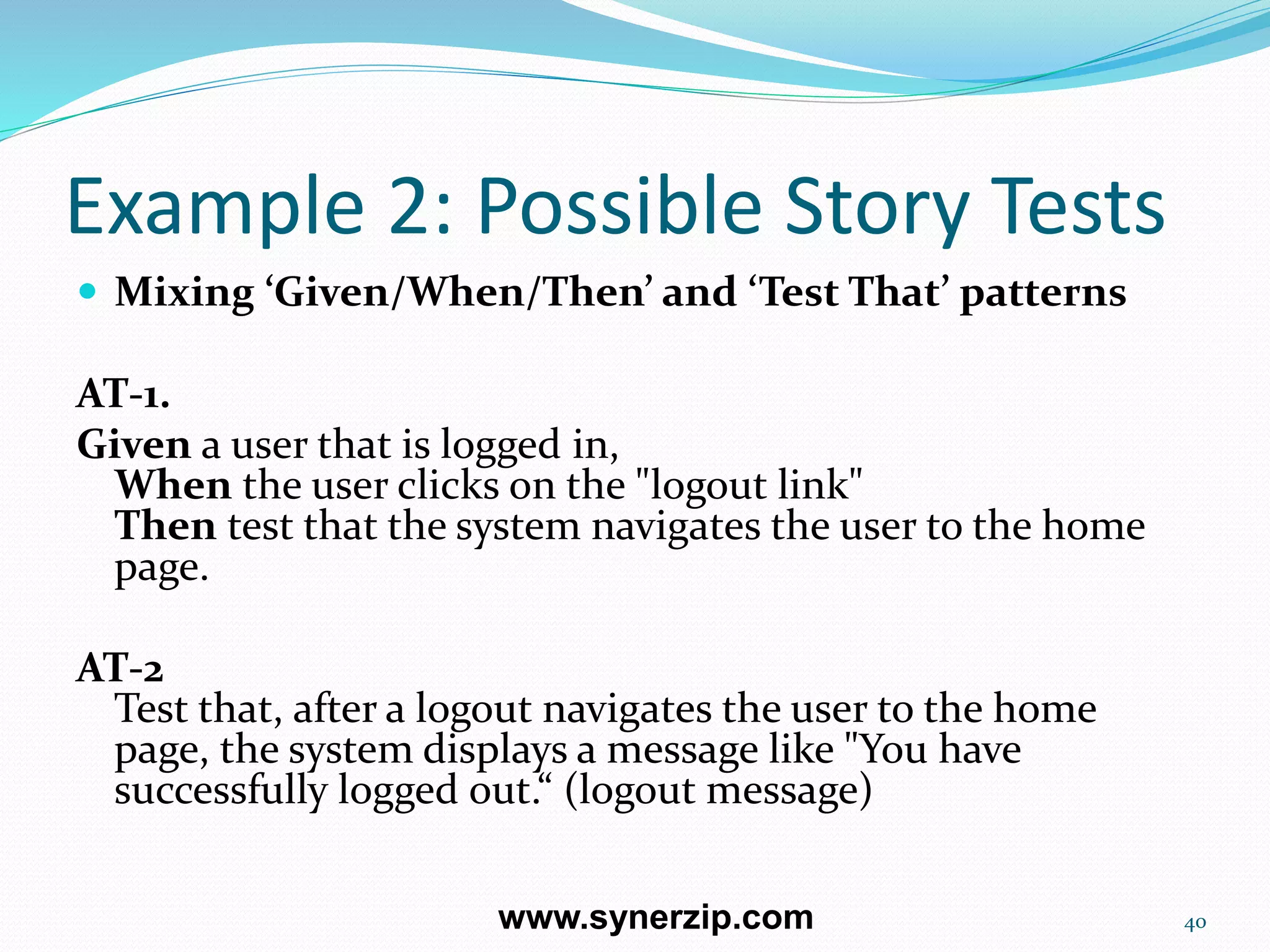 Example 2: Possible Story Tests
 Mixing ‘Given/When/Then’ and ‘Test That’ patterns
AT-1.
Given a user that is logged in,
When the user clicks on the "logout link"
Then test that the system navigates the user to the home
page.
AT-2
Test that, after a logout navigates the user to the home
page, the system displays a message like "You have
successfully logged out.“ (logout message)
40www.synerzip.com
 
