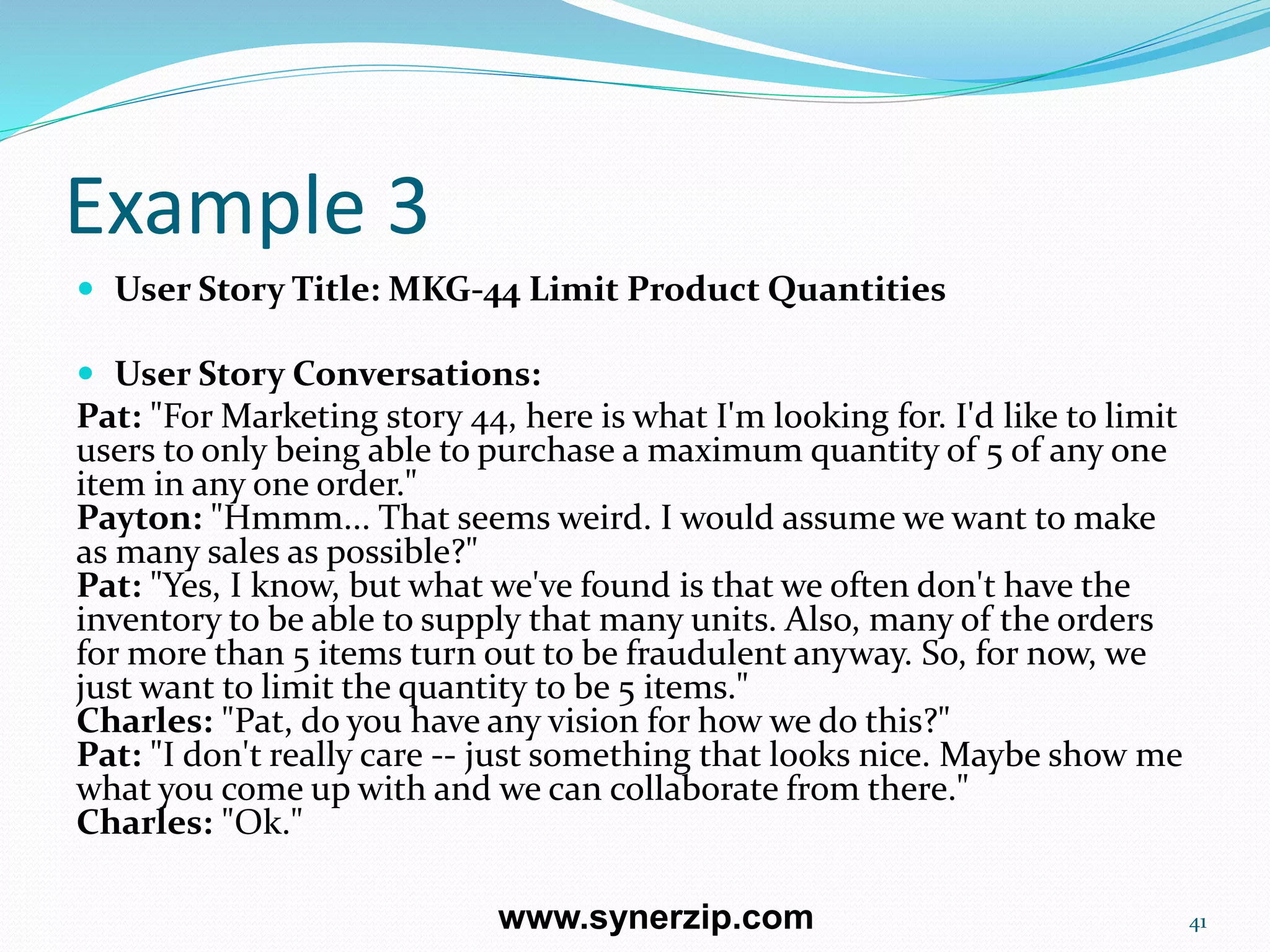 Example 3
 User Story Title: MKG-44 Limit Product Quantities
 User Story Conversations:
Pat: "For Marketing story 44, here is what I'm looking for. I'd like to limit
users to only being able to purchase a maximum quantity of 5 of any one
item in any one order."
Payton: "Hmmm... That seems weird. I would assume we want to make
as many sales as possible?"
Pat: "Yes, I know, but what we've found is that we often don't have the
inventory to be able to supply that many units. Also, many of the orders
for more than 5 items turn out to be fraudulent anyway. So, for now, we
just want to limit the quantity to be 5 items."
Charles: "Pat, do you have any vision for how we do this?"
Pat: "I don't really care -- just something that looks nice. Maybe show me
what you come up with and we can collaborate from there."
Charles: "Ok."
41www.synerzip.com
 