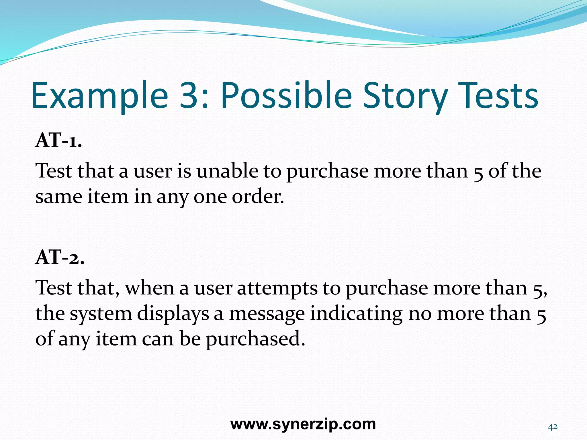 Example 3: Possible Story Tests
AT-1.
Test that a user is unable to purchase more than 5 of the
same item in any one order.
AT-2.
Test that, when a user attempts to purchase more than 5,
the system displays a message indicating no more than 5
of any item can be purchased.
42www.synerzip.com
 