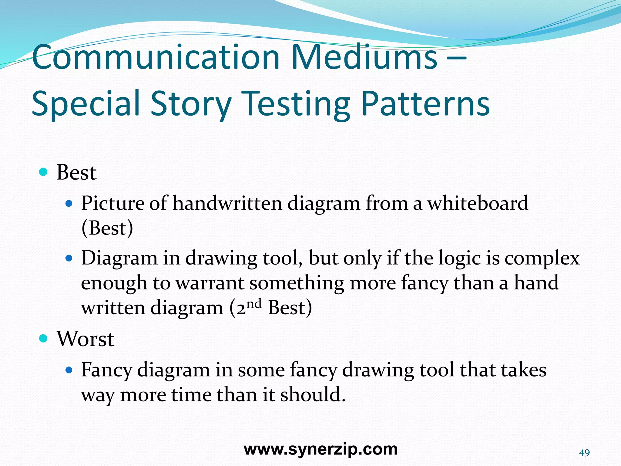 Communication Mediums –
Special Story Testing Patterns
 Best
 Picture of handwritten diagram from a whiteboard
(Best)
 Diagram in drawing tool, but only if the logic is complex
enough to warrant something more fancy than a hand
written diagram (2nd Best)
 Worst
 Fancy diagram in some fancy drawing tool that takes
way more time than it should.
49www.synerzip.com
 
