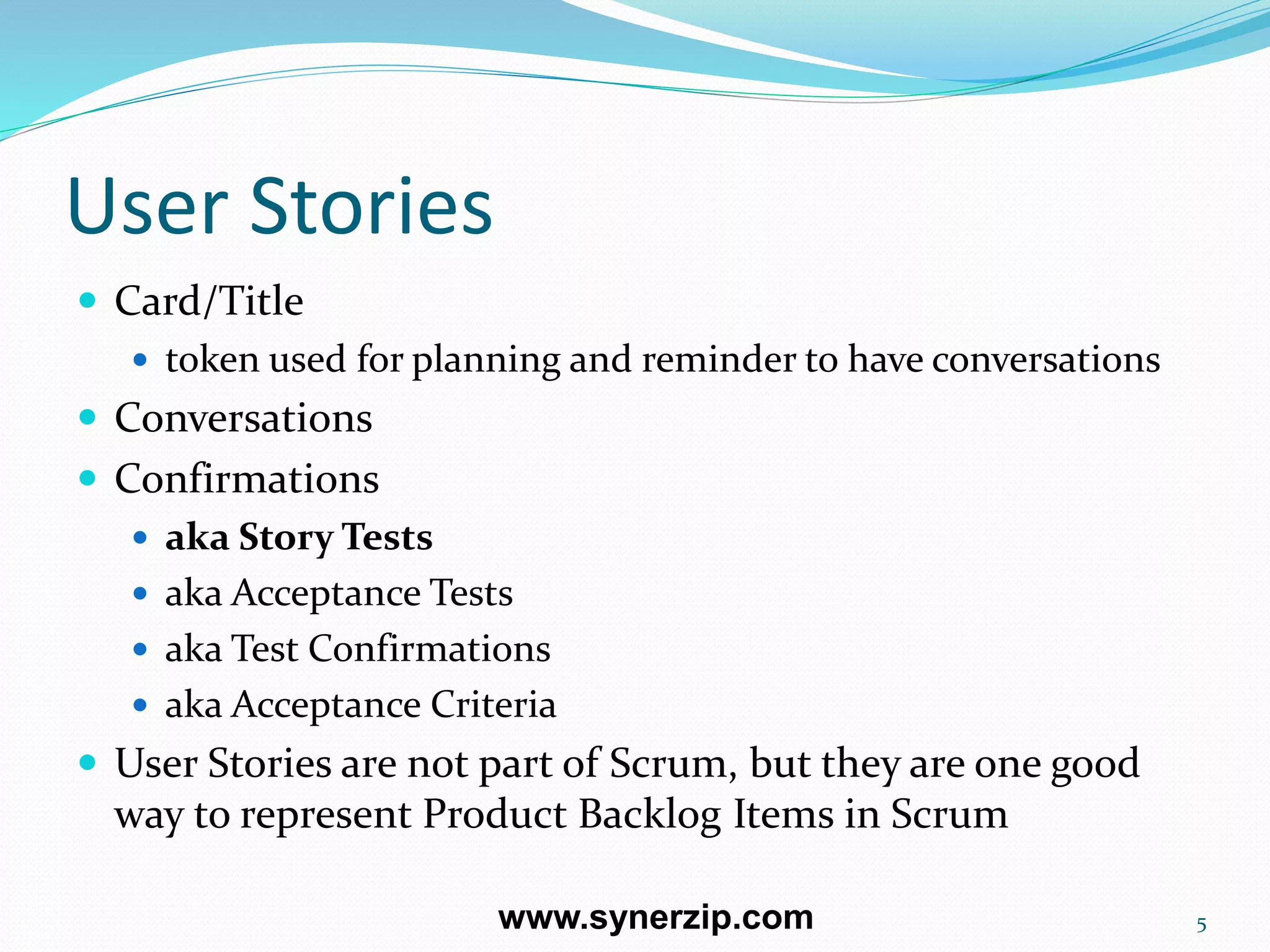 User Stories
 Card/Title
 token used for planning and reminder to have conversations
 Conversations
 Confirmations
 aka Story Tests
 aka Acceptance Tests
 aka Test Confirmations
 aka Acceptance Criteria
 User Stories are not part of Scrum, but they are one good
way to represent Product Backlog Items in Scrum
5www.synerzip.com
 