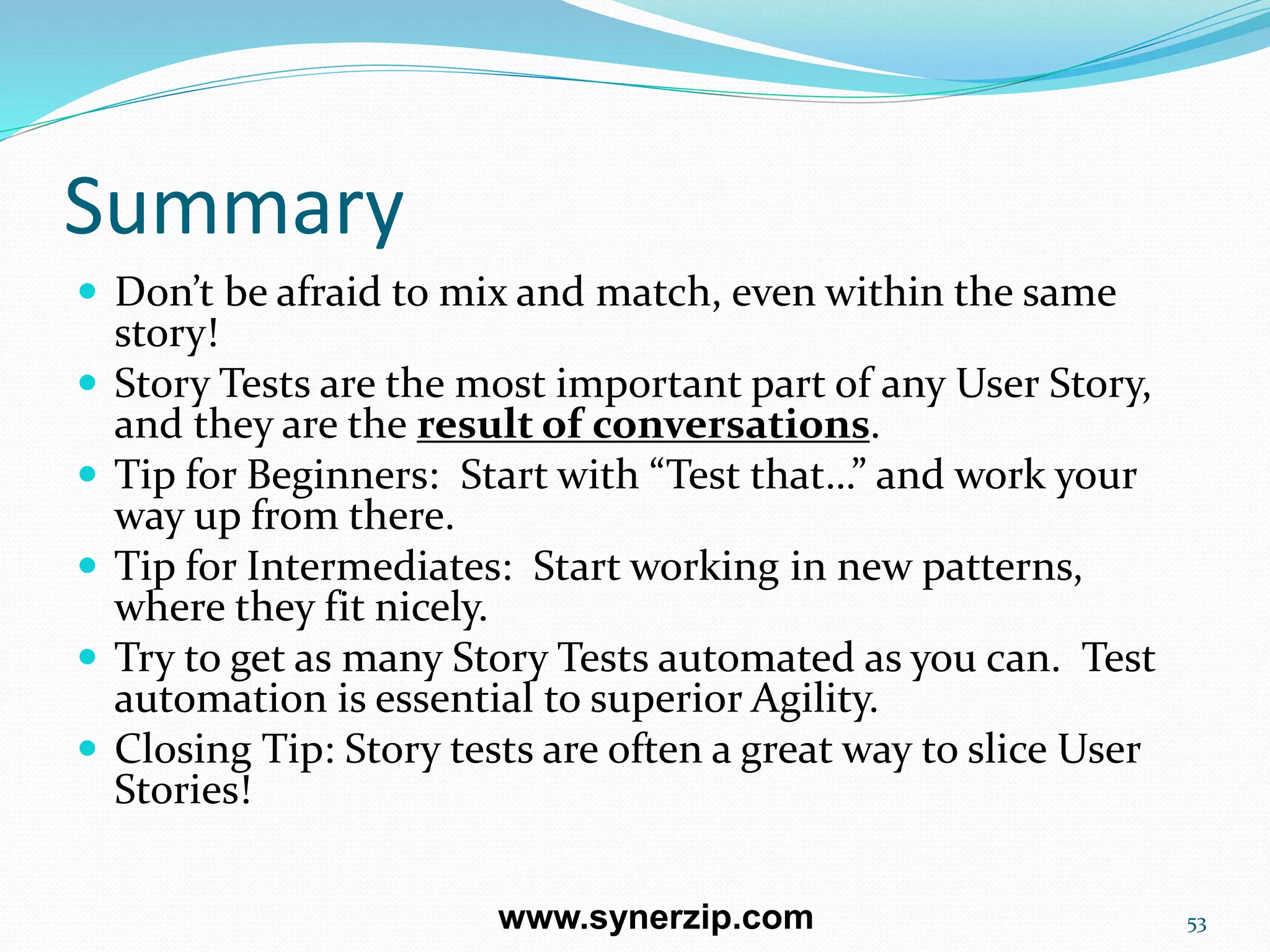 Summary
 Don’t be afraid to mix and match, even within the same
story!
 Story Tests are the most important part of any User Story,
and they are the result of conversations.
 Tip for Beginners: Start with “Test that…” and work your
way up from there.
 Tip for Intermediates: Start working in new patterns,
where they fit nicely.
 Try to get as many Story Tests automated as you can. Test
automation is essential to superior Agility.
 Closing Tip: Story tests are often a great way to slice User
Stories!
53www.synerzip.com
 