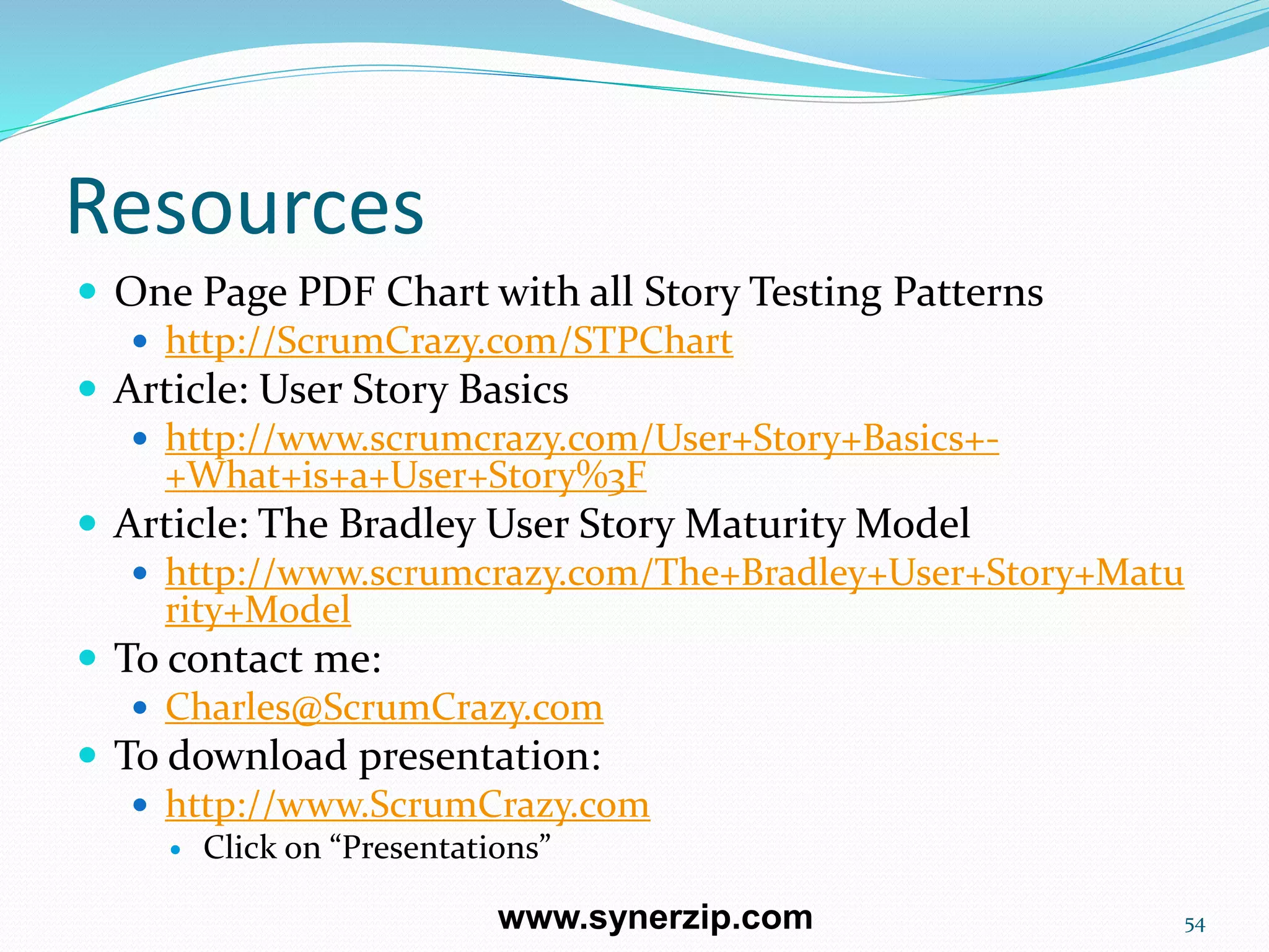 Resources
 One Page PDF Chart with all Story Testing Patterns
 http://ScrumCrazy.com/STPChart
 Article: User Story Basics
 http://www.scrumcrazy.com/User+Story+Basics+-
+What+is+a+User+Story%3F
 Article: The Bradley User Story Maturity Model
 http://www.scrumcrazy.com/The+Bradley+User+Story+Matu
rity+Model
 To contact me:
 Charles@ScrumCrazy.com
 To download presentation:
 http://www.ScrumCrazy.com
 Click on “Presentations”
54www.synerzip.com
 