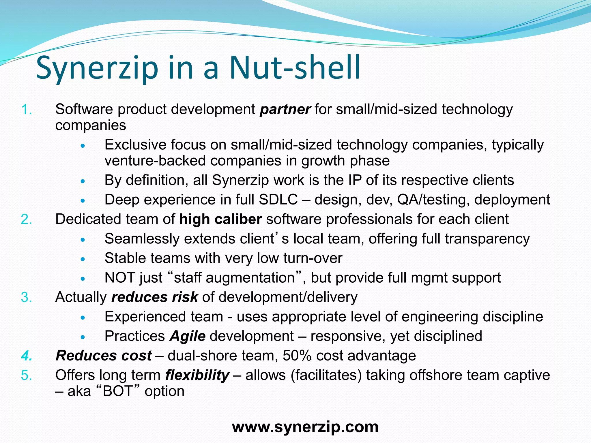 Synerzip in a Nut-shell
1. Software product development partner for small/mid-sized technology
companies
 Exclusive focus on small/mid-sized technology companies, typically
venture-backed companies in growth phase
 By definition, all Synerzip work is the IP of its respective clients
 Deep experience in full SDLC – design, dev, QA/testing, deployment
2. Dedicated team of high caliber software professionals for each client
 Seamlessly extends client’s local team, offering full transparency
 Stable teams with very low turn-over
 NOT just “staff augmentation”, but provide full mgmt support
3. Actually reduces risk of development/delivery
 Experienced team - uses appropriate level of engineering discipline
 Practices Agile development – responsive, yet disciplined
4. Reduces cost – dual-shore team, 50% cost advantage
5. Offers long term flexibility – allows (facilitates) taking offshore team captive
– aka “BOT” option
www.synerzip.com
 