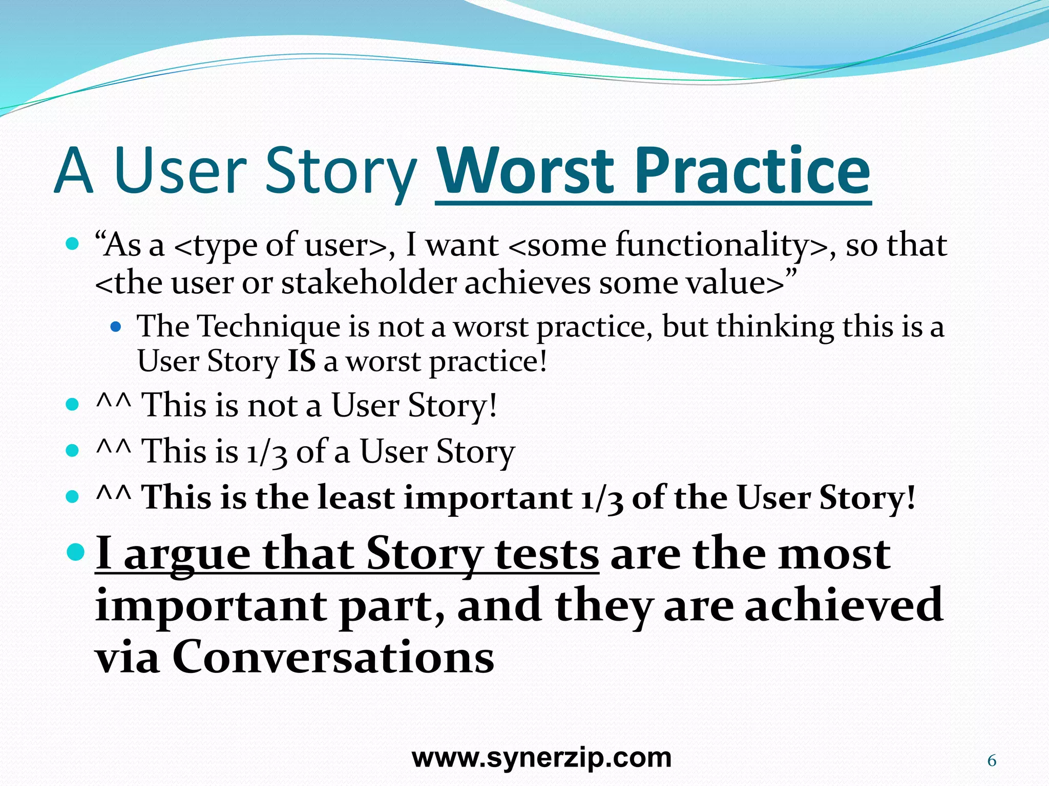 A User Story Worst Practice
 “As a <type of user>, I want <some functionality>, so that
<the user or stakeholder achieves some value>”
 The Technique is not a worst practice, but thinking this is a
User Story IS a worst practice!
 ^^ This is not a User Story!
 ^^ This is 1/3 of a User Story
 ^^ This is the least important 1/3 of the User Story!
I argue that Story tests are the most
important part, and they are achieved
via Conversations
6www.synerzip.com
 