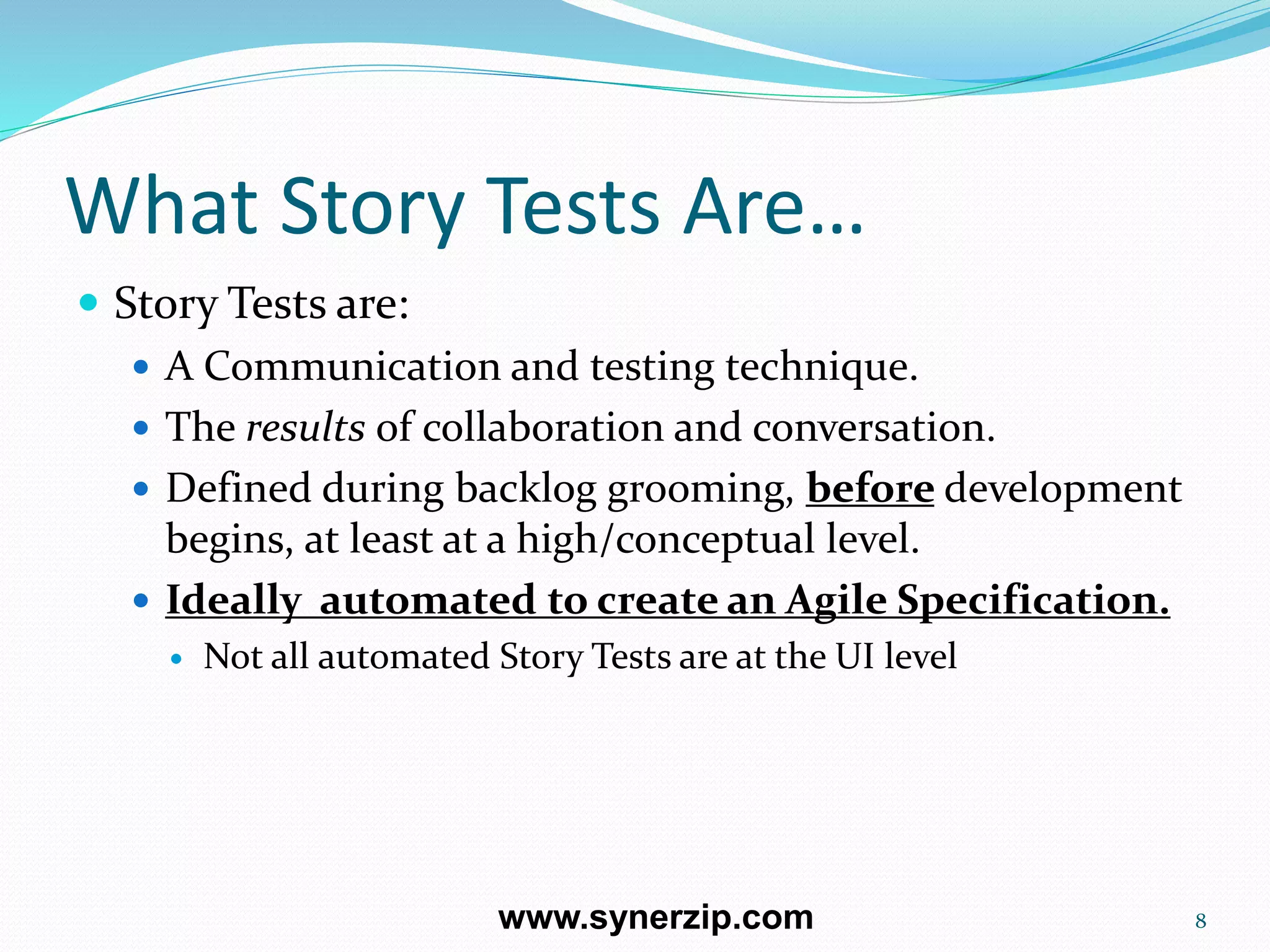 What Story Tests Are…
 Story Tests are:
 A Communication and testing technique.
 The results of collaboration and conversation.
 Defined during backlog grooming, before development
begins, at least at a high/conceptual level.
 Ideally automated to create an Agile Specification.
 Not all automated Story Tests are at the UI level
8www.synerzip.com
 