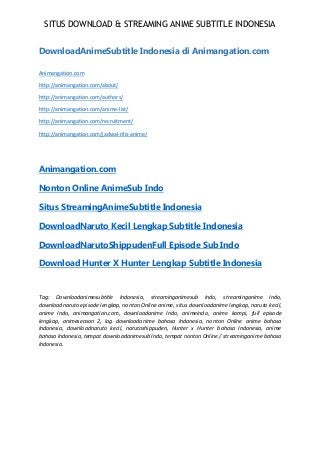 SITUS DOWNLOAD & STREAMING ANIME SUBTITLE INDONESIA
DownloadAnimeSubtitle Indonesia di Animangation.com
Animangation.com
http://animangation.com/about/
http://animangation.com/authors/
http://animangation.com/anime-list/
http://animangation.com/recruitment/
http://animangation.com/jadwal-rilis-anime/
Animangation.com
Nonton Online AnimeSub Indo
Situs StreamingAnimeSubtitle Indonesia
DownloadNaruto Kecil Lengkap Subtitle Indonesia
DownloadNarutoShippudenFull Episode Sub Indo
Download Hunter X Hunter Lengkap Subtitle Indonesia
Tag: Downloadanimesubtitle Indonesia, streaminganimesub Indo, streaminganime Indo,
downloadnaruto episode lengkap, nonton Online anime, situs downloadanime lengkap, naruto kecil,
anime Indo, animangation.com, downloadanime Indo, animeindo, anime kompi, full episode
lengkap, animeseason 2, log downloadanime bahasa Indonesia, nonton Online anime bahasa
Indonesia, downloadnaruto kecil, narutoshippuden, Hunter x Hunter bahasa Indonesia, anime
bahasa Indonesia, tempat downloadanimesub Indo, tempat nonton Online / streaminganime bahasa
Indonesia.
 