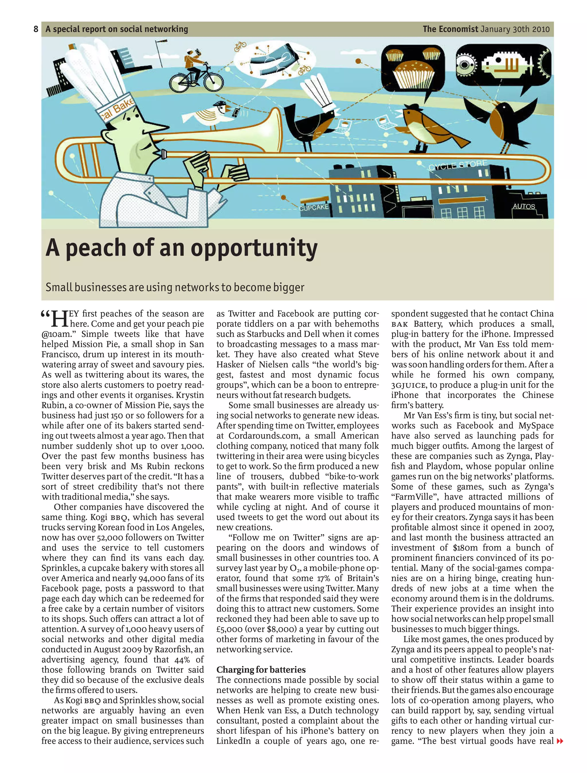 8 A special report on social networking                                                                  The Economist January 30th 2010




   A peach of an opportunity
   Small businesses are using networks to become bigger

    H      EY rst peaches of the season are
           here. Come and get your peach pie
  @10am. Simple tweets like that have
                                                  as Twitter and Facebook are putting cor-
                                                  porate tiddlers on a par with behemoths
                                                  such as Starbucks and Dell when it comes
                                                                                                 spondent suggested that he contact China
                                                                                                 BAK Battery, which produces a small,
                                                                                                 plug-in battery for the iPhone. Impressed
  helped Mission Pie, a small shop in San         to broadcasting messages to a mass mar-        with the product, Mr Van Ess told mem-
  Francisco, drum up interest in its mouth-       ket. They have also created what Steve         bers of his online network about it and
  watering array of sweet and savoury pies.       Hasker of Nielsen calls the world’s big-       was soon handling orders for them. After a
  As well as twittering about its wares, the      gest, fastest and most dynamic focus           while he formed his own company,
  store also alerts customers to poetry read-     groups , which can be a boon to entrepre-      3GJUICE, to produce a plug-in unit for the
  ings and other events it organises. Krystin     neurs without fat research budgets.            iPhone that incorporates the Chinese
  Rubin, a co-owner of Mission Pie, says the          Some small businesses are already us-        rm’s battery.
  business had just 150 or so followers for a     ing social networks to generate new ideas.         Mr Van Ess’s rm is tiny, but social net-
  while after one of its bakers started send-     After spending time on Twitter, employees      works such as Facebook and MySpace
  ing out tweets almost a year ago. Then that     at Cordarounds.com, a small American           have also served as launching pads for
  number suddenly shot up to over 1,000.          clothing company, noticed that many folk       much bigger out ts. Among the largest of
  Over the past few months business has           twittering in their area were using bicycles   these are companies such as Zynga, Play-
  been very brisk and Ms Rubin reckons            to get to work. So the rm produced a new         sh and Playdom, whose popular online
  Twitter deserves part of the credit. It has a   line of trousers, dubbed bike-to-work          games run on the big networks’ platforms.
  sort of street credibility that’s not there     pants , with built-in re ective materials      Some of these games, such as Zynga’s
  with traditional media, she says.               that make wearers more visible to tra c         FarmVille , have attracted millions of
      Other companies have discovered the         while cycling at night. And of course it       players and produced mountains of mon-
  same thing. Kogi BBQ, which has several         used tweets to get the word out about its      ey for their creators. Zynga says it has been
  trucks serving Korean food in Los Angeles,      new creations.                                 pro table almost since it opened in 2007,
  now has over 52,000 followers on Twitter             Follow me on Twitter signs are ap-        and last month the business attracted an
  and uses the service to tell customers          pearing on the doors and windows of            investment of $180m from a bunch of
  where they can nd its vans each day.            small businesses in other countries too. A     prominent nanciers convinced of its po-
  Sprinkles, a cupcake bakery with stores all     survey last year by O2, a mobile-phone op-     tential. Many of the social-games compa-
  over America and nearly 94,000 fans of its      erator, found that some 17% of Britain’s       nies are on a hiring binge, creating hun-
  Facebook page, posts a password to that         small businesses were using Twitter. Many      dreds of new jobs at a time when the
  page each day which can be redeemed for         of the rms that responded said they were       economy around them is in the doldrums.
  a free cake by a certain number of visitors     doing this to attract new customers. Some      Their experience provides an insight into
  to its shops. Such o ers can attract a lot of   reckoned they had been able to save up to      how social networks can help propel small
  attention. A survey of 1,000 heavy users of     £5,000 (over $8,000) a year by cutting out     businesses to much bigger things.
  social networks and other digital media         other forms of marketing in favour of the          Like most games, the ones produced by
  conducted in August 2009 by Razor sh, an        networking service.                            Zynga and its peers appeal to people’s nat-
  advertising agency, found that 44% of                                                          ural competitive instincts. Leader boards
  those following brands on Twitter said          Charging for batteries                         and a host of other features allow players
  they did so because of the exclusive deals      The connections made possible by social        to show o their status within a game to
  the rms o ered to users.                        networks are helping to create new busi-       their friends. But the games also encourage
      As Kogi BBQ and Sprinkles show, social      nesses as well as promote existing ones.       lots of co-operation among players, who
  networks are arguably having an even            When Henk van Ess, a Dutch technology          can build rapport by, say, sending virtual
  greater impact on small businesses than         consultant, posted a complaint about the       gifts to each other or handing virtual cur-
  on the big league. By giving entrepreneurs      short lifespan of his iPhone’s battery on      rency to new players when they join a
  free access to their audience, services such    LinkedIn a couple of years ago, one re-        game. The best virtual goods have real 1
 