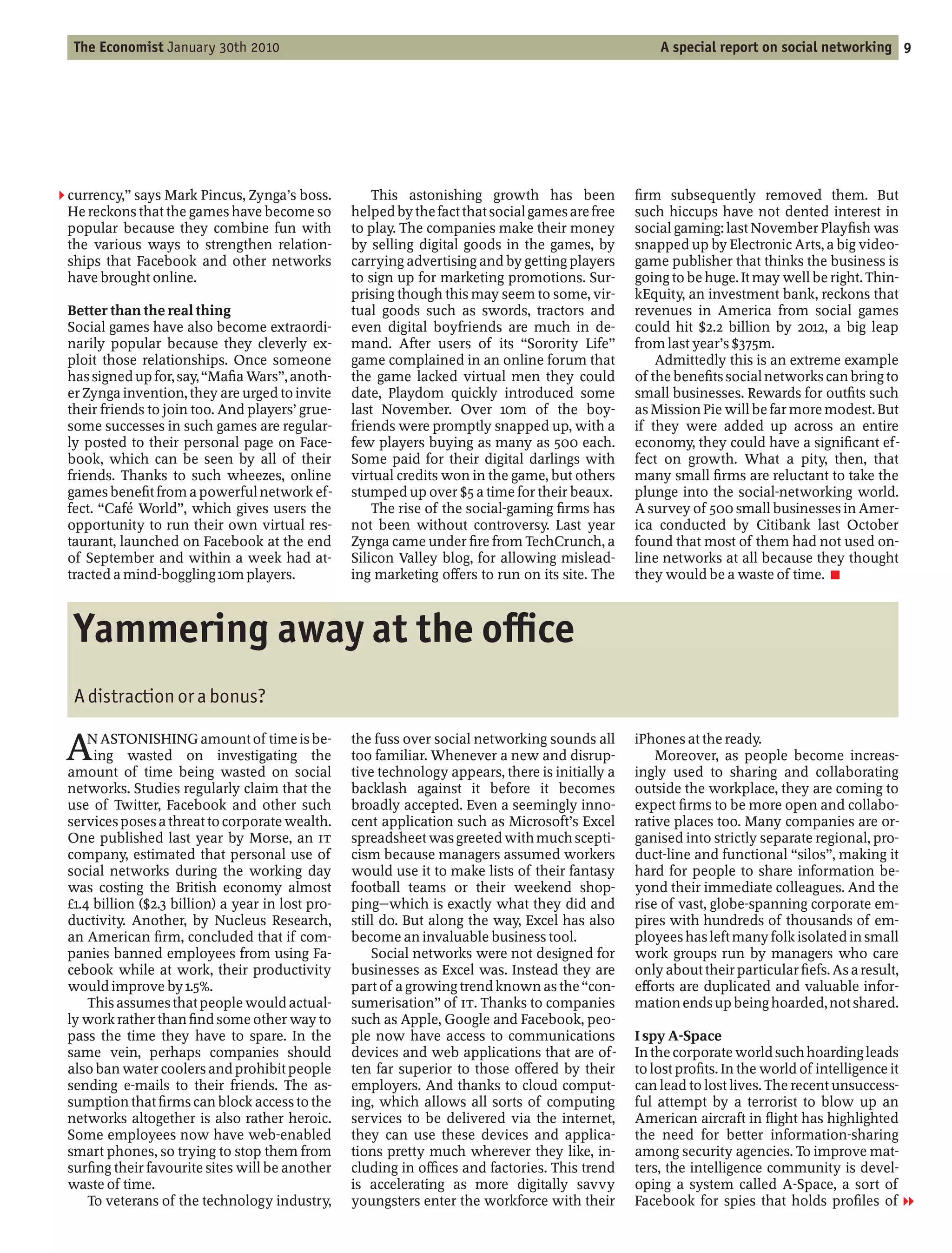 The Economist January 30th 2010                                                                      A special report on social networking 9




2 currency, says Mark Pincus, Zynga’s boss.            This astonishing growth has been              rm subsequently removed them. But
 He reckons that the games have become so          helped by the fact that social games are free   such hiccups have not dented interest in
 popular because they combine fun with             to play. The companies make their money         social gaming: last November Play sh was
 the various ways to strengthen relation-          by selling digital goods in the games, by       snapped up by Electronic Arts, a big video-
 ships that Facebook and other networks            carrying advertising and by getting players     game publisher that thinks the business is
 have brought online.                              to sign up for marketing promotions. Sur-       going to be huge. It may well be right. Thin-
                                                   prising though this may seem to some, vir-      kEquity, an investment bank, reckons that
 Better than the real thing                        tual goods such as swords, tractors and         revenues in America from social games
 Social games have also become extraordi-          even digital boyfriends are much in de-         could hit $2.2 billion by 2012, a big leap
 narily popular because they cleverly ex-          mand. After users of its Sorority Life          from last year’s $375m.
 ploit those relationships. Once someone           game complained in an online forum that             Admittedly this is an extreme example
 has signed up for, say, Ma a Wars , anoth-        the game lacked virtual men they could          of the bene ts social networks can bring to
 er Zynga invention, they are urged to invite      date, Playdom quickly introduced some           small businesses. Rewards for out ts such
 their friends to join too. And players’ grue-     last November. Over 10m of the boy-             as Mission Pie will be far more modest. But
 some successes in such games are regular-         friends were promptly snapped up, with a        if they were added up across an entire
 ly posted to their personal page on Face-         few players buying as many as 500 each.         economy, they could have a signi cant ef-
 book, which can be seen by all of their           Some paid for their digital darlings with       fect on growth. What a pity, then, that
 friends. Thanks to such wheezes, online           virtual credits won in the game, but others     many small rms are reluctant to take the
 games bene t from a powerful network ef-          stumped up over $5 a time for their beaux.      plunge into the social-networking world.
 fect. Café World , which gives users the              The rise of the social-gaming rms has       A survey of 500 small businesses in Amer-
 opportunity to run their own virtual res-         not been without controversy. Last year         ica conducted by Citibank last October
 taurant, launched on Facebook at the end          Zynga came under re from TechCrunch, a          found that most of them had not used on-
 of September and within a week had at-            Silicon Valley blog, for allowing mislead-      line networks at all because they thought
 tracted a mind-boggling 10m players.              ing marketing o ers to run on its site. The     they would be a waste of time. 7



  Yammering away at the o ce
  A distraction or a bonus?

 A   N ASTONISHING amount of time is be-
      ing wasted on investigating the
 amount of time being wasted on social
                                                   the fuss over social networking sounds all
                                                   too familiar. Whenever a new and disrup-
                                                   tive technology appears, there is initially a
                                                                                                   iPhones at the ready.
                                                                                                       Moreover, as people become increas-
                                                                                                   ingly used to sharing and collaborating
 networks. Studies regularly claim that the        backlash against it before it becomes           outside the workplace, they are coming to
 use of Twitter, Facebook and other such           broadly accepted. Even a seemingly inno-        expect rms to be more open and collabo-
 services poses a threat to corporate wealth.      cent application such as Microsoft’s Excel      rative places too. Many companies are or-
 One published last year by Morse, an IT           spreadsheet was greeted with much scepti-       ganised into strictly separate regional, pro-
 company, estimated that personal use of           cism because managers assumed workers           duct-line and functional silos , making it
 social networks during the working day            would use it to make lists of their fantasy     hard for people to share information be-
 was costing the British economy almost            football teams or their weekend shop-           yond their immediate colleagues. And the
 £1.4 billion ($2.3 billion) a year in lost pro-   ping which is exactly what they did and         rise of vast, globe-spanning corporate em-
 ductivity. Another, by Nucleus Research,          still do. But along the way, Excel has also     pires with hundreds of thousands of em-
 an American rm, concluded that if com-            become an invaluable business tool.             ployees has left many folk isolated in small
 panies banned employees from using Fa-                Social networks were not designed for       work groups run by managers who care
 cebook while at work, their productivity          businesses as Excel was. Instead they are       only about their particular efs. As a result,
 would improve by 1.5%.                            part of a growing trend known as the con-       e orts are duplicated and valuable infor-
     This assumes that people would actual-        sumerisation of IT. Thanks to companies         mation ends up being hoarded, not shared.
 ly work rather than nd some other way to          such as Apple, Google and Facebook, peo-
 pass the time they have to spare. In the          ple now have access to communications           I spy A-Space
 same vein, perhaps companies should               devices and web applications that are of-       In the corporate world such hoarding leads
 also ban water coolers and prohibit people        ten far superior to those o ered by their       to lost pro ts. In the world of intelligence it
 sending e-mails to their friends. The as-         employers. And thanks to cloud comput-          can lead to lost lives. The recent unsuccess-
 sumption that rms can block access to the         ing, which allows all sorts of computing        ful attempt by a terrorist to blow up an
 networks altogether is also rather heroic.        services to be delivered via the internet,      American aircraft in ight has highlighted
 Some employees now have web-enabled               they can use these devices and applica-         the need for better information-sharing
 smart phones, so trying to stop them from         tions pretty much wherever they like, in-       among security agencies. To improve mat-
 sur ng their favourite sites will be another      cluding in o ces and factories. This trend      ters, the intelligence community is devel-
 waste of time.                                    is accelerating as more digitally savvy         oping a system called A-Space, a sort of
     To veterans of the technology industry,       youngsters enter the workforce with their       Facebook for spies that holds pro les of 1
 