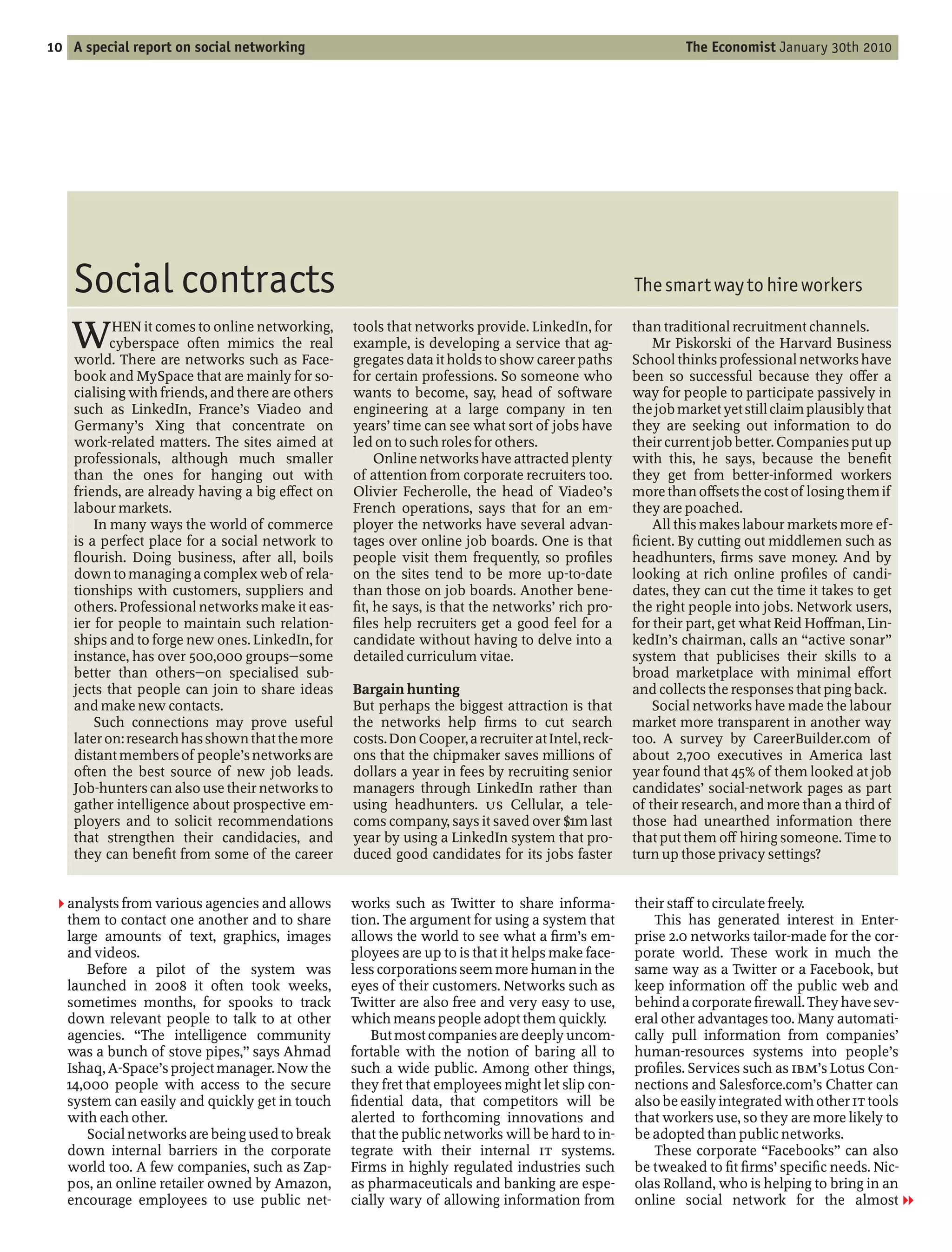 10 A special report on social networking                                                                     The Economist January 30th 2010




   Social contracts                                                                                 The smart way to hire workers

   W       HEN it comes to online networking,
           cyberspace often mimics the real
    world. There are networks such as Face-
                                                   tools that networks provide. LinkedIn, for
                                                   example, is developing a service that ag-
                                                   gregates data it holds to show career paths
                                                                                                    than traditional recruitment channels.
                                                                                                        Mr Piskorski of the Harvard Business
                                                                                                    School thinks professional networks have
    book and MySpace that are mainly for so-       for certain professions. So someone who          been so successful because they o er a
    cialising with friends, and there are others   wants to become, say, head of software           way for people to participate passively in
    such as LinkedIn, France’s Viadeo and          engineering at a large company in ten            the job market yet still claim plausibly that
    Germany’s Xing that concentrate on             years’ time can see what sort of jobs have       they are seeking out information to do
    work-related matters. The sites aimed at       led on to such roles for others.                 their current job better. Companies put up
    professionals, although much smaller                Online networks have attracted plenty       with this, he says, because the bene t
    than the ones for hanging out with             of attention from corporate recruiters too.      they get from better-informed workers
    friends, are already having a big e ect on     Olivier Fecherolle, the head of Viadeo’s         more than o sets the cost of losing them if
    labour markets.                                French operations, says that for an em-          they are poached.
        In many ways the world of commerce         ployer the networks have several advan-              All this makes labour markets more ef-
    is a perfect place for a social network to     tages over online job boards. One is that          cient. By cutting out middlemen such as
      ourish. Doing business, after all, boils     people visit them frequently, so pro les         headhunters, rms save money. And by
    down to managing a complex web of rela-        on the sites tend to be more up-to-date          looking at rich online pro les of candi-
    tionships with customers, suppliers and        than those on job boards. Another bene-          dates, they can cut the time it takes to get
    others. Professional networks make it eas-       t, he says, is that the networks’ rich pro-    the right people into jobs. Network users,
    ier for people to maintain such relation-        les help recruiters get a good feel for a      for their part, get what Reid Ho man, Lin-
    ships and to forge new ones. LinkedIn, for     candidate without having to delve into a         kedIn’s chairman, calls an active sonar
    instance, has over 500,000 groups some         detailed curriculum vitae.                       system that publicises their skills to a
    better than others on specialised sub-                                                          broad marketplace with minimal e ort
    jects that people can join to share ideas      Bargain hunting                                  and collects the responses that ping back.
    and make new contacts.                         But perhaps the biggest attraction is that           Social networks have made the labour
        Such connections may prove useful          the networks help rms to cut search              market more transparent in another way
    later on: research has shown that the more     costs. Don Cooper, a recruiter at Intel, reck-   too. A survey by CareerBuilder.com of
    distant members of people’s networks are       ons that the chipmaker saves millions of         about 2,700 executives in America last
    often the best source of new job leads.        dollars a year in fees by recruiting senior      year found that 45% of them looked at job
    Job-hunters can also use their networks to     managers through LinkedIn rather than            candidates’ social-network pages as part
    gather intelligence about prospective em-      using headhunters. US Cellular, a tele-          of their research, and more than a third of
    ployers and to solicit recommendations         coms company, says it saved over $1m last        those had unearthed information there
    that strengthen their candidacies, and         year by using a LinkedIn system that pro-        that put them o hiring someone. Time to
    they can bene t from some of the career        duced good candidates for its jobs faster        turn up those privacy settings?


 2 analysts from various agencies and allows       works such as Twitter to share informa-          their sta to circulate freely.
   them to contact one another and to share        tion. The argument for using a system that           This has generated interest in Enter-
   large amounts of text, graphics, images         allows the world to see what a rm’s em-          prise 2.0 networks tailor-made for the cor-
   and videos.                                     ployees are up to is that it helps make face-    porate world. These work in much the
       Before a pilot of the system was            less corporations seem more human in the         same way as a Twitter or a Facebook, but
   launched in 2008 it often took weeks,           eyes of their customers. Networks such as        keep information o the public web and
   sometimes months, for spooks to track           Twitter are also free and very easy to use,      behind a corporate rewall. They have sev-
   down relevant people to talk to at other        which means people adopt them quickly.           eral other advantages too. Many automati-
   agencies. The intelligence community                But most companies are deeply uncom-         cally pull information from companies’
   was a bunch of stove pipes, says Ahmad          fortable with the notion of baring all to        human-resources systems into people’s
   Ishaq, A-Space’s project manager. Now the       such a wide public. Among other things,          pro les. Services such as IBM’s Lotus Con-
   14,000 people with access to the secure         they fret that employees might let slip con-     nections and Salesforce.com’s Chatter can
   system can easily and quickly get in touch        dential data, that competitors will be         also be easily integrated with other IT tools
   with each other.                                alerted to forthcoming innovations and           that workers use, so they are more likely to
       Social networks are being used to break     that the public networks will be hard to in-     be adopted than public networks.
   down internal barriers in the corporate         tegrate with their internal IT systems.              These corporate Facebooks can also
   world too. A few companies, such as Zap-        Firms in highly regulated industries such        be tweaked to t rms’ speci c needs. Nic-
   pos, an online retailer owned by Amazon,        as pharmaceuticals and banking are espe-         olas Rolland, who is helping to bring in an
   encourage employees to use public net-          cially wary of allowing information from         online social network for the almost 1
 