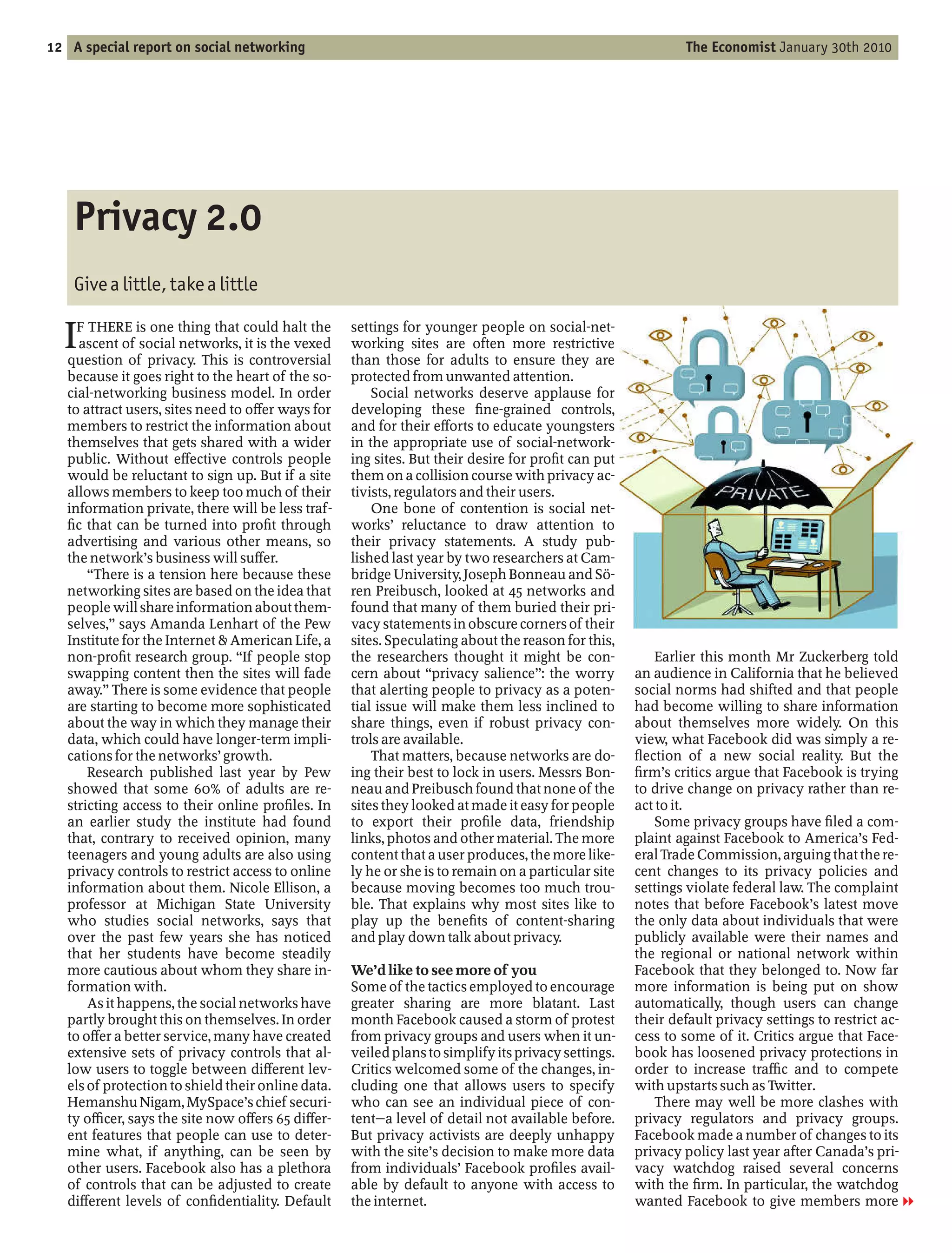12 A special report on social networking                                                                     The Economist January 30th 2010




    Privacy 2.0
    Give a little, take a little

  I  F THERE is one thing that could halt the
     ascent of social networks, it is the vexed
   question of privacy. This is controversial
                                                    settings for younger people on social-net-
                                                    working sites are often more restrictive
                                                    than those for adults to ensure they are
   because it goes right to the heart of the so-    protected from unwanted attention.
   cial-networking business model. In order             Social networks deserve applause for
   to attract users, sites need to o er ways for    developing these ne-grained controls,
   members to restrict the information about        and for their e orts to educate youngsters
   themselves that gets shared with a wider         in the appropriate use of social-network-
   public. Without e ective controls people         ing sites. But their desire for pro t can put
   would be reluctant to sign up. But if a site     them on a collision course with privacy ac-
   allows members to keep too much of their         tivists, regulators and their users.
   information private, there will be less traf-        One bone of contention is social net-
     c that can be turned into pro t through        works’ reluctance to draw attention to
   advertising and various other means, so          their privacy statements. A study pub-
   the network’s business will su er.               lished last year by two researchers at Cam-
        There is a tension here because these       bridge University, Joseph Bonneau and Sö-
   networking sites are based on the idea that      ren Preibusch, looked at 45 networks and
   people will share information about them-        found that many of them buried their pri-
   selves, says Amanda Lenhart of the Pew           vacy statements in obscure corners of their
   Institute for the Internet & American Life, a    sites. Speculating about the reason for this,
   non-pro t research group. If people stop         the researchers thought it might be con-             Earlier this month Mr Zuckerberg told
   swapping content then the sites will fade        cern about privacy salience : the worry          an audience in California that he believed
   away. There is some evidence that people         that alerting people to privacy as a poten-      social norms had shifted and that people
   are starting to become more sophisticated        tial issue will make them less inclined to       had become willing to share information
   about the way in which they manage their         share things, even if robust privacy con-        about themselves more widely. On this
   data, which could have longer-term impli-        trols are available.                             view, what Facebook did was simply a re-
   cations for the networks’ growth.                    That matters, because networks are do-        ection of a new social reality. But the
       Research published last year by Pew          ing their best to lock in users. Messrs Bon-      rm’s critics argue that Facebook is trying
   showed that some 60% of adults are re-           neau and Preibusch found that none of the        to drive change on privacy rather than re-
   stricting access to their online pro les. In     sites they looked at made it easy for people     act to it.
   an earlier study the institute had found         to export their pro le data, friendship              Some privacy groups have led a com-
   that, contrary to received opinion, many         links, photos and other material. The more       plaint against Facebook to America’s Fed-
   teenagers and young adults are also using        content that a user produces, the more like-     eral Trade Commission, arguing that the re-
   privacy controls to restrict access to online    ly he or she is to remain on a particular site   cent changes to its privacy policies and
   information about them. Nicole Ellison, a        because moving becomes too much trou-            settings violate federal law. The complaint
   professor at Michigan State University           ble. That explains why most sites like to        notes that before Facebook’s latest move
   who studies social networks, says that           play up the bene ts of content-sharing           the only data about individuals that were
   over the past few years she has noticed          and play down talk about privacy.                publicly available were their names and
   that her students have become steadily                                                            the regional or national network within
   more cautious about whom they share in-          We’d like to see more of you                     Facebook that they belonged to. Now far
   formation with.                                  Some of the tactics employed to encourage        more information is being put on show
       As it happens, the social networks have      greater sharing are more blatant. Last           automatically, though users can change
   partly brought this on themselves. In order      month Facebook caused a storm of protest         their default privacy settings to restrict ac-
   to o er a better service, many have created      from privacy groups and users when it un-        cess to some of it. Critics argue that Face-
   extensive sets of privacy controls that al-      veiled plans to simplify its privacy settings.   book has loosened privacy protections in
   low users to toggle between di erent lev-        Critics welcomed some of the changes, in-        order to increase tra c and to compete
   els of protection to shield their online data.   cluding one that allows users to specify         with upstarts such as Twitter.
   Hemanshu Nigam, MySpace’s chief securi-          who can see an individual piece of con-              There may well be more clashes with
   ty o cer, says the site now o ers 65 di er-      tent a level of detail not available before.     privacy regulators and privacy groups.
   ent features that people can use to deter-       But privacy activists are deeply unhappy         Facebook made a number of changes to its
   mine what, if anything, can be seen by           with the site’s decision to make more data       privacy policy last year after Canada’s pri-
   other users. Facebook also has a plethora        from individuals’ Facebook pro les avail-        vacy watchdog raised several concerns
   of controls that can be adjusted to create       able by default to anyone with access to         with the rm. In particular, the watchdog
   di erent levels of con dentiality. Default       the internet.                                    wanted Facebook to give members more 1
 