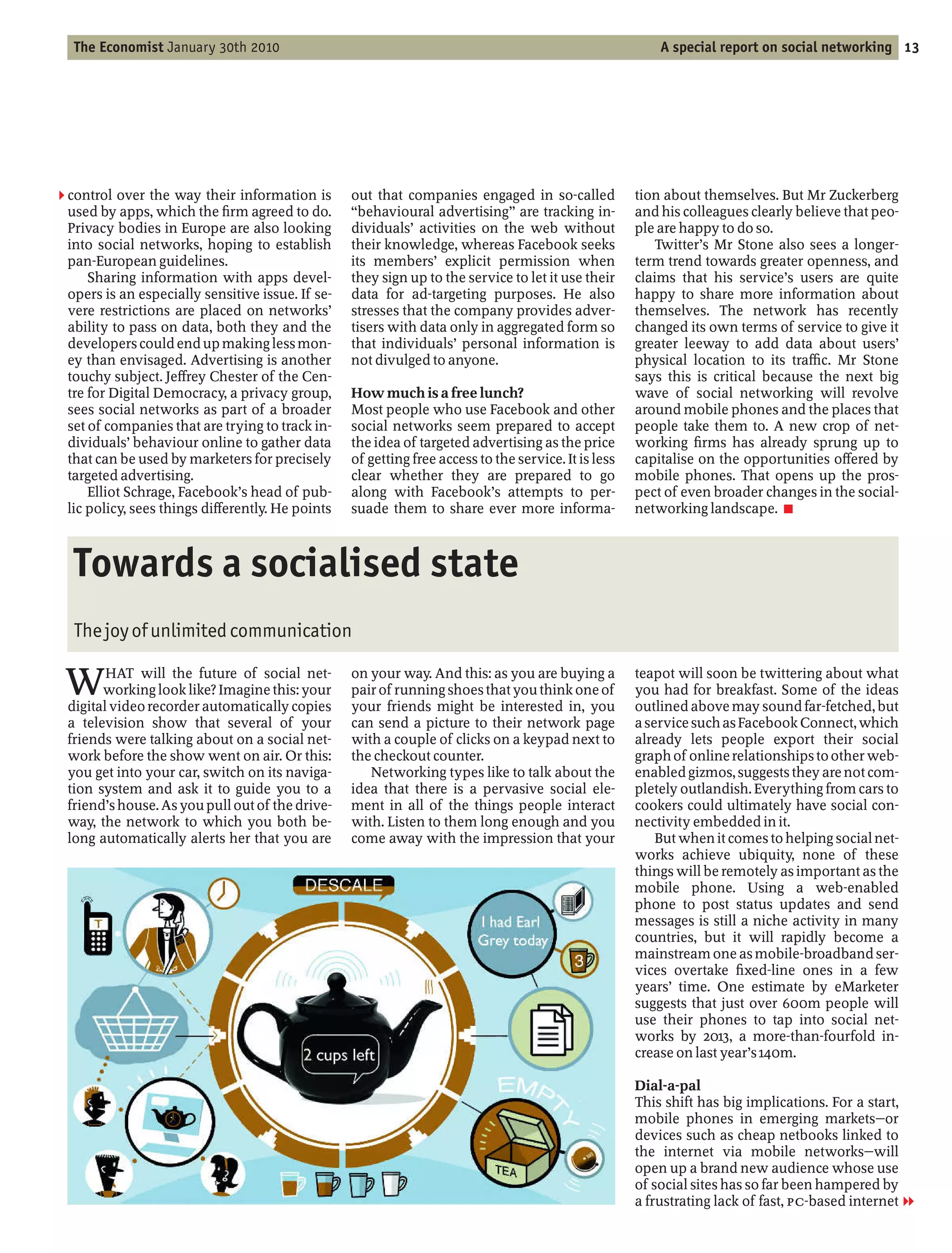 The Economist January 30th 2010                                                                         A special report on social networking 13




2 control over the way their information is       out that companies engaged in so-called             tion about themselves. But Mr Zuckerberg
 used by apps, which the rm agreed to do.           behavioural advertising are tracking in-          and his colleagues clearly believe that peo-
 Privacy bodies in Europe are also looking        dividuals’ activities on the web without            ple are happy to do so.
 into social networks, hoping to establish        their knowledge, whereas Facebook seeks                Twitter’s Mr Stone also sees a longer-
 pan-European guidelines.                         its members’ explicit permission when               term trend towards greater openness, and
     Sharing information with apps devel-         they sign up to the service to let it use their     claims that his service’s users are quite
 opers is an especially sensitive issue. If se-   data for ad-targeting purposes. He also             happy to share more information about
 vere restrictions are placed on networks’        stresses that the company provides adver-           themselves. The network has recently
 ability to pass on data, both they and the       tisers with data only in aggregated form so         changed its own terms of service to give it
 developers could end up making less mon-         that individuals’ personal information is           greater leeway to add data about users’
 ey than envisaged. Advertising is another        not divulged to anyone.                             physical location to its tra c. Mr Stone
 touchy subject. Je rey Chester of the Cen-                                                           says this is critical because the next big
 tre for Digital Democracy, a privacy group,      How much is a free lunch?                           wave of social networking will revolve
 sees social networks as part of a broader        Most people who use Facebook and other              around mobile phones and the places that
 set of companies that are trying to track in-    social networks seem prepared to accept             people take them to. A new crop of net-
 dividuals’ behaviour online to gather data       the idea of targeted advertising as the price       working rms has already sprung up to
 that can be used by marketers for precisely      of getting free access to the service. It is less   capitalise on the opportunities o ered by
 targeted advertising.                            clear whether they are prepared to go               mobile phones. That opens up the pros-
     Elliot Schrage, Facebook’s head of pub-      along with Facebook’s attempts to per-              pect of even broader changes in the social-
 lic policy, sees things di erently. He points    suade them to share ever more informa-              networking landscape. 7



  Towards a socialised state
  The joy of unlimited communication

 W      HAT will the future of social net-
       working look like? Imagine this: your
 digital video recorder automatically copies
                                                  on your way. And this: as you are buying a
                                                  pair of running shoes that you think one of
                                                  your friends might be interested in, you
                                                                                                      teapot will soon be twittering about what
                                                                                                      you had for breakfast. Some of the ideas
                                                                                                      outlined above may sound far-fetched, but
 a television show that several of your           can send a picture to their network page            a service such as Facebook Connect, which
 friends were talking about on a social net-      with a couple of clicks on a keypad next to         already lets people export their social
 work before the show went on air. Or this:       the checkout counter.                               graph of online relationships to other web-
 you get into your car, switch on its naviga-        Networking types like to talk about the          enabled gizmos, suggests they are not com-
 tion system and ask it to guide you to a         idea that there is a pervasive social ele-          pletely outlandish. Everything from cars to
 friend’s house. As you pull out of the drive-    ment in all of the things people interact           cookers could ultimately have social con-
 way, the network to which you both be-           with. Listen to them long enough and you            nectivity embedded in it.
 long automatically alerts her that you are       come away with the impression that your                 But when it comes to helping social net-
                                                                                                      works achieve ubiquity, none of these
                                                                                                      things will be remotely as important as the
                                                                                                      mobile phone. Using a web-enabled
                                                                                                      phone to post status updates and send
                                                                                                      messages is still a niche activity in many
                                                                                                      countries, but it will rapidly become a
                                                                                                      mainstream one as mobile-broadband ser-
                                                                                                      vices overtake xed-line ones in a few
                                                                                                      years’ time. One estimate by eMarketer
                                                                                                      suggests that just over 600m people will
                                                                                                      use their phones to tap into social net-
                                                                                                      works by 2013, a more-than-fourfold in-
                                                                                                      crease on last year’s 140m.

                                                                                                      Dial-a-pal
                                                                                                      This shift has big implications. For a start,
                                                                                                      mobile phones in emerging markets or
                                                                                                      devices such as cheap netbooks linked to
                                                                                                      the internet via mobile networks will
                                                                                                      open up a brand new audience whose use
                                                                                                      of social sites has so far been hampered by
                                                                                                      a frustrating lack of fast, PC-based internet 1
 