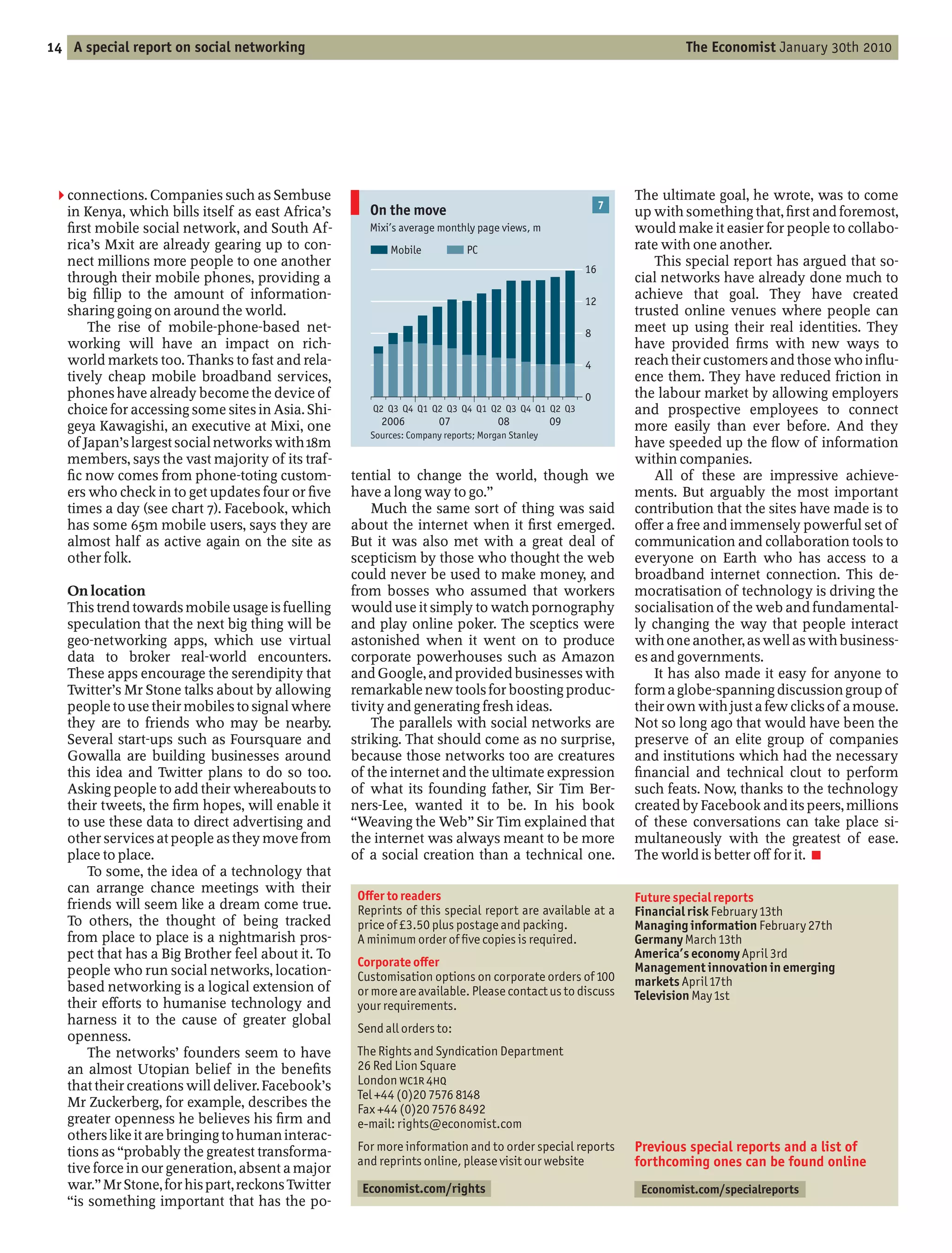 14 A special report on social networking                                                                                The Economist January 30th 2010




 2 connections. Companies such as Sembuse                                                                      The ultimate goal, he wrote, was to come
                                                      On the move                                          7
   in Kenya, which bills itself as east Africa’s                                                               up with something that, rst and foremost,
     rst mobile social network, and South Af-         Mixi’s average monthly page views, m                     would make it easier for people to collabo-
   rica’s Mxit are already gearing up to con-             Mobile             PC                                rate with one another.
   nect millions more people to one another                                                                        This special report has argued that so-
                                                                                                      16
   through their mobile phones, providing a                                                                    cial networks have already done much to
   big llip to the amount of information-                                                             12
                                                                                                               achieve that goal. They have created
   sharing going on around the world.                                                                          trusted online venues where people can
       The rise of mobile-phone-based net-                                                            8        meet up using their real identities. They
   working will have an impact on rich-                                                                        have provided rms with new ways to
   world markets too. Thanks to fast and rela-                                                        4        reach their customers and those who in u-
   tively cheap mobile broadband services,                                                                     ence them. They have reduced friction in
   phones have already become the device of                                                           0        the labour market by allowing employers
   choice for accessing some sites in Asia. Shi-       Q2 Q3 Q4 Q1 Q2 Q3 Q4 Q1 Q2 Q3 Q4 Q1 Q2 Q3               and prospective employees to connect
   geya Kawagishi, an executive at Mixi, one            2006          07            08           09            more easily than ever before. And they
                                                      Sources: Company reports; Morgan Stanley
   of Japan’s largest social networks with 18m                                                                 have speeded up the ow of information
   members, says the vast majority of its traf-                                                                within companies.
     c now comes from phone-toting custom-         tential to change the world, though we                          All of these are impressive achieve-
   ers who check in to get updates four or ve      have a long way to go.                                      ments. But arguably the most important
   times a day (see chart 7). Facebook, which          Much the same sort of thing was said                    contribution that the sites have made is to
   has some 65m mobile users, says they are        about the internet when it rst emerged.                     o er a free and immensely powerful set of
   almost half as active again on the site as      But it was also met with a great deal of                    communication and collaboration tools to
   other folk.                                     scepticism by those who thought the web                     everyone on Earth who has access to a
                                                   could never be used to make money, and                      broadband internet connection. This de-
   On location                                     from bosses who assumed that workers                        mocratisation of technology is driving the
   This trend towards mobile usage is fuelling     would use it simply to watch pornography                    socialisation of the web and fundamental-
   speculation that the next big thing will be     and play online poker. The sceptics were                    ly changing the way that people interact
   geo-networking apps, which use virtual          astonished when it went on to produce                       with one another, as well as with business-
   data to broker real-world encounters.           corporate powerhouses such as Amazon                        es and governments.
   These apps encourage the serendipity that       and Google, and provided businesses with                        It has also made it easy for anyone to
   Twitter’s Mr Stone talks about by allowing      remarkable new tools for boosting produc-                   form a globe-spanning discussion group of
   people to use their mobiles to signal where     tivity and generating fresh ideas.                          their own with just a few clicks of a mouse.
   they are to friends who may be nearby.              The parallels with social networks are                  Not so long ago that would have been the
   Several start-ups such as Foursquare and        striking. That should come as no surprise,                  preserve of an elite group of companies
   Gowalla are building businesses around          because those networks too are creatures                    and institutions which had the necessary
   this idea and Twitter plans to do so too.       of the internet and the ultimate expression                   nancial and technical clout to perform
   Asking people to add their whereabouts to       of what its founding father, Sir Tim Ber-                   such feats. Now, thanks to the technology
   their tweets, the rm hopes, will enable it      ners-Lee, wanted it to be. In his book                      created by Facebook and its peers, millions
   to use these data to direct advertising and      Weaving the Web Sir Tim explained that                     of these conversations can take place si-
   other services at people as they move from      the internet was always meant to be more                    multaneously with the greatest of ease.
   place to place.                                 of a social creation than a technical one.                  The world is better o for it. 7
       To some, the idea of a technology that
   can arrange chance meetings with their
                                                    O er to readers                                            Future special reports
   friends will seem like a dream come true.        Reprints of this special report are available at a         Financial risk February 13th
   To others, the thought of being tracked          price of £3.50 plus postage and packing.                   Managing information February 27th
   from place to place is a nightmarish pros-       A minimum order of ve copies is required.                  Germany March 13th
   pect that has a Big Brother feel about it. To                                                               America’s economy April 3rd
                                                    Corporate o er                                             Management innovation in emerging
   people who run social networks, location-        Customisation options on corporate orders of 100
   based networking is a logical extension of                                                                  markets April 17th
                                                    or more are available. Please contact us to discuss        Television May 1st
   their e orts to humanise technology and          your requirements.
   harness it to the cause of greater global
                                                    Send all orders to:
   openness.
       The networks’ founders seem to have          The Rights and Syndication Department
   an almost Utopian belief in the bene ts          26 Red Lion Square
   that their creations will deliver. Facebook’s    London WC1R 4HQ
                                                    Tel +44 (0)20 7576 8148
   Mr Zuckerberg, for example, describes the        Fax +44 (0)20 7576 8492
   greater openness he believes his rm and          e-mail: rights@economist.com
   others like it are bringing to human interac-
   tions as probably the greatest transforma-       For more information and to order special reports          Previous special reports and a list of
   tive force in our generation, absent a major
                                                    and reprints online, please visit our website              forthcoming ones can be found online
   war. Mr Stone, for his part, reckons Twitter     Economist.com/rights                                        Economist.com/specialreports
    is something important that has the po-
 