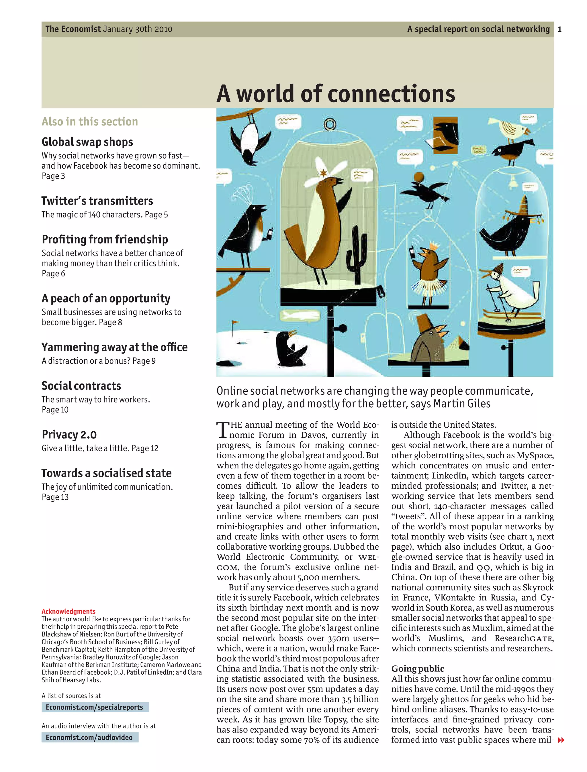 The Economist January 30th 2010                                                                                 A special report on social networking 1




                                                             A world of connections
Also in this section
Global swap shops
Why social networks have grown so fast
and how Facebook has become so dominant.
Page 3

Twitter’s transmitters
The magic of 140 characters. Page 5

Pro ting from friendship
Social networks have a better chance of
making money than their critics think.
Page 6

A peach of an opportunity
Small businesses are using networks to
become bigger. Page 8

Yammering away at the o ce
A distraction or a bonus? Page 9

Social contracts                                             Online social networks are changing the way people communicate,
The smart way to hire workers.
Page 10
                                                             work and play, and mostly for the better, says Martin Giles

Privacy 2.0                                                  T    HE annual meeting of the World Eco-
                                                                  nomic Forum in Davos, currently in
                                                             progress, is famous for making connec-
                                                                                                             is outside the United States.
                                                                                                                 Although Facebook is the world’s big-
                                                                                                             gest social network, there are a number of
Give a little, take a little. Page 12
                                                             tions among the global great and good. But      other globetrotting sites, such as MySpace,
                                                             when the delegates go home again, getting       which concentrates on music and enter-
Towards a socialised state                                   even a few of them together in a room be-       tainment; LinkedIn, which targets career-
The joy of unlimited communication.                          comes di cult. To allow the leaders to          minded professionals; and Twitter, a net-
Page 13                                                      keep talking, the forum’s organisers last       working service that lets members send
                                                             year launched a pilot version of a secure       out short, 140-character messages called
                                                             online service where members can post            tweets . All of these appear in a ranking
                                                             mini-biographies and other information,         of the world’s most popular networks by
                                                             and create links with other users to form       total monthly web visits (see chart 1, next
                                                             collaborative working groups. Dubbed the        page), which also includes Orkut, a Goo-
                                                             World Electronic Community, or WEL-             gle-owned service that is heavily used in
                                                             COM, the forum’s exclusive online net-          India and Brazil, and QQ, which is big in
                                                             work has only about 5,000 members.              China. On top of these there are other big
                                                                 But if any service deserves such a grand    national community sites such as Skyrock
                                                             title it is surely Facebook, which celebrates   in France, VKontakte in Russia, and Cy-
Acknowledgments                                              its sixth birthday next month and is now        world in South Korea, as well as numerous
The author would like to express particular thanks for       the second most popular site on the inter-      smaller social networks that appeal to spe-
their help in preparing this special report to Pete          net after Google. The globe’s largest online    ci c interests such as Muxlim, aimed at the
Blackshaw of Nielsen; Ron Burt of the University of
Chicago’s Booth School of Business; Bill Gurley of           social network boasts over 350m users           world’s Muslims, and ResearchGATE,
Benchmark Capital; Keith Hampton of the University of        which, were it a nation, would make Face-       which connects scientists and researchers.
Pennsylvania; Bradley Horowitz of Google; Jason              book the world’s third most populous after
Kaufman of the Berkman Institute; Cameron Marlowe and
Ethan Beard of Facebook; D.J. Patil of LinkedIn; and Clara   China and India. That is not the only strik-    Going public
Shih of Hearsay Labs.                                        ing statistic associated with the business.     All this shows just how far online commu-
                                                             Its users now post over 55m updates a day       nities have come. Until the mid-1990s they
A list of sources is at
                                                             on the site and share more than 3.5 billion     were largely ghettos for geeks who hid be-
 Economist.com/specialreports                                pieces of content with one another every        hind online aliases. Thanks to easy-to-use
                                                             week. As it has grown like Topsy, the site      interfaces and ne-grained privacy con-
An audio interview with the author is at
                                                             has also expanded way beyond its Ameri-         trols, social networks have been trans-
 Economist.com/audiovideo                                    can roots: today some 70% of its audience       formed into vast public spaces where mil- 1
 
