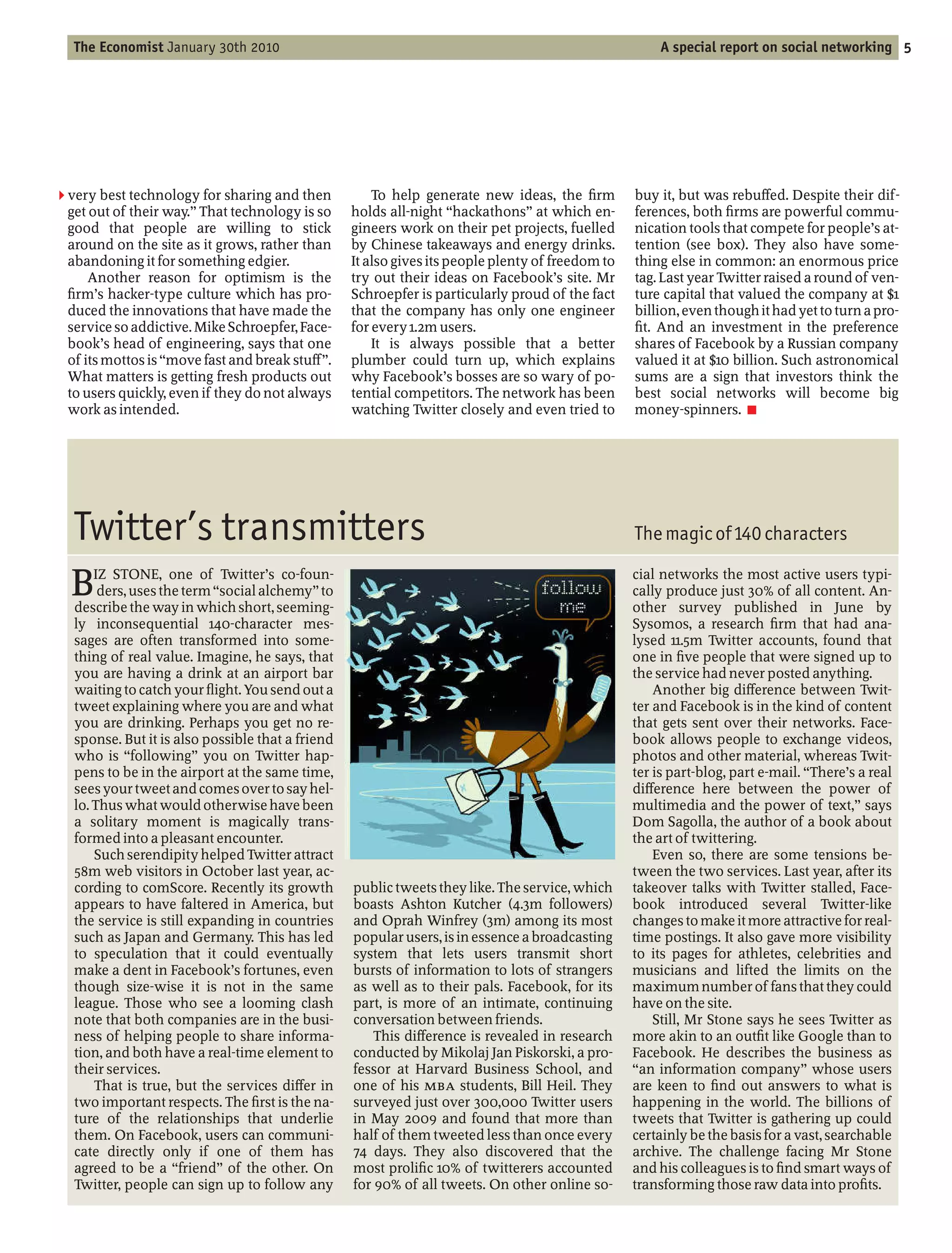 The Economist January 30th 2010                                                                     A special report on social networking 5




2 very best technology for sharing and then           To help generate new ideas, the rm          buy it, but was rebu ed. Despite their dif-
 get out of their way. That technology is so      holds all-night hackathons at which en-         ferences, both rms are powerful commu-
 good that people are willing to stick            gineers work on their pet projects, fuelled     nication tools that compete for people’s at-
 around on the site as it grows, rather than      by Chinese takeaways and energy drinks.         tention (see box). They also have some-
 abandoning it for something edgier.              It also gives its people plenty of freedom to   thing else in common: an enormous price
     Another reason for optimism is the           try out their ideas on Facebook’s site. Mr      tag. Last year Twitter raised a round of ven-
  rm’s hacker-type culture which has pro-         Schroepfer is particularly proud of the fact    ture capital that valued the company at $1
 duced the innovations that have made the         that the company has only one engineer          billion, even though it had yet to turn a pro-
 service so addictive. Mike Schroepfer, Face-     for every 1.2m users.                             t. And an investment in the preference
 book’s head of engineering, says that one            It is always possible that a better         shares of Facebook by a Russian company
 of its mottos is move fast and break stu .       plumber could turn up, which explains           valued it at $10 billion. Such astronomical
 What matters is getting fresh products out       why Facebook’s bosses are so wary of po-        sums are a sign that investors think the
 to users quickly, even if they do not always     tential competitors. The network has been       best social networks will become big
 work as intended.                                watching Twitter closely and even tried to      money-spinners. 7




  Twitter’s transmitters                                                                          The magic of 140 characters

  B   IZ STONE, one of Twitter’s co-foun-
       ders, uses the term social alchemy to
  describe the way in which short, seeming-
                                                                                                  cial networks the most active users typi-
                                                                                                  cally produce just 30% of all content. An-
                                                                                                  other survey published in June by
  ly inconsequential 140-character mes-                                                           Sysomos, a research rm that had ana-
  sages are often transformed into some-                                                          lysed 11.5m Twitter accounts, found that
  thing of real value. Imagine, he says, that                                                     one in ve people that were signed up to
  you are having a drink at an airport bar                                                        the service had never posted anything.
  waiting to catch your ight. You send out a                                                          Another big di erence between Twit-
  tweet explaining where you are and what                                                         ter and Facebook is in the kind of content
  you are drinking. Perhaps you get no re-                                                        that gets sent over their networks. Face-
  sponse. But it is also possible that a friend                                                   book allows people to exchange videos,
  who is following you on Twitter hap-                                                            photos and other material, whereas Twit-
  pens to be in the airport at the same time,                                                     ter is part-blog, part e-mail. There’s a real
  sees your tweet and comes over to say hel-                                                      di erence here between the power of
  lo. Thus what would otherwise have been                                                         multimedia and the power of text, says
  a solitary moment is magically trans-                                                           Dom Sagolla, the author of a book about
  formed into a pleasant encounter.                                                               the art of twittering.
      Such serendipity helped Twitter attract                                                         Even so, there are some tensions be-
  58m web visitors in October last year, ac-                                                      tween the two services. Last year, after its
  cording to comScore. Recently its growth        public tweets they like. The service, which     takeover talks with Twitter stalled, Face-
  appears to have faltered in America, but        boasts Ashton Kutcher (4.3m followers)          book introduced several Twitter-like
  the service is still expanding in countries     and Oprah Winfrey (3m) among its most           changes to make it more attractive for real-
  such as Japan and Germany. This has led         popular users, is in essence a broadcasting     time postings. It also gave more visibility
  to speculation that it could eventually         system that lets users transmit short           to its pages for athletes, celebrities and
  make a dent in Facebook’s fortunes, even        bursts of information to lots of strangers      musicians and lifted the limits on the
  though size-wise it is not in the same          as well as to their pals. Facebook, for its     maximum number of fans that they could
  league. Those who see a looming clash           part, is more of an intimate, continuing        have on the site.
  note that both companies are in the busi-       conversation between friends.                       Still, Mr Stone says he sees Twitter as
  ness of helping people to share informa-            This di erence is revealed in research      more akin to an out t like Google than to
  tion, and both have a real-time element to      conducted by Mikolaj Jan Piskorski, a pro-      Facebook. He describes the business as
  their services.                                 fessor at Harvard Business School, and           an information company whose users
      That is true, but the services di er in     one of his MBA students, Bill Heil. They        are keen to nd out answers to what is
  two important respects. The rst is the na-      surveyed just over 300,000 Twitter users        happening in the world. The billions of
  ture of the relationships that underlie         in May 2009 and found that more than            tweets that Twitter is gathering up could
  them. On Facebook, users can communi-           half of them tweeted less than once every       certainly be the basis for a vast, searchable
  cate directly only if one of them has           74 days. They also discovered that the          archive. The challenge facing Mr Stone
  agreed to be a friend of the other. On          most proli c 10% of twitterers accounted        and his colleagues is to nd smart ways of
  Twitter, people can sign up to follow any       for 90% of all tweets. On other online so-      transforming those raw data into pro ts.
 