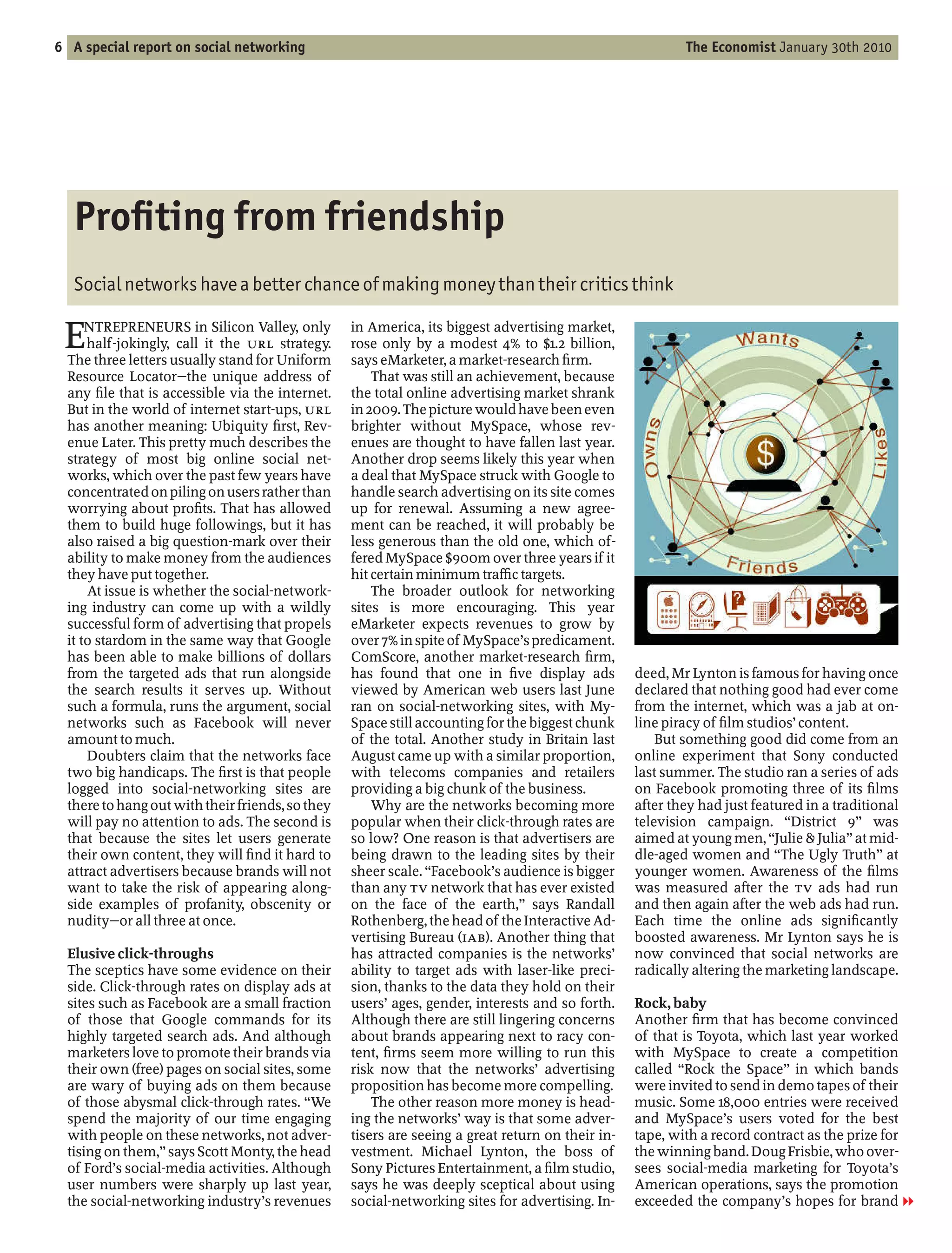 6 A special report on social networking                                                                   The Economist January 30th 2010




   Pro ting from friendship
   Social networks have a better chance of making money than their critics think

 E    NTREPRENEURS in Silicon Valley, only
      half-jokingly, call it the URL strategy.
  The three letters usually stand for Uniform
                                                  in America, its biggest advertising market,
                                                  rose only by a modest 4% to $1.2 billion,
                                                  says eMarketer, a market-research rm.
  Resource Locator the unique address of              That was still an achievement, because
  any le that is accessible via the internet.     the total online advertising market shrank
  But in the world of internet start-ups, URL     in 2009. The picture would have been even
  has another meaning: Ubiquity rst, Rev-         brighter without MySpace, whose rev-
  enue Later. This pretty much describes the      enues are thought to have fallen last year.
  strategy of most big online social net-         Another drop seems likely this year when
  works, which over the past few years have       a deal that MySpace struck with Google to
  concentrated on piling on users rather than     handle search advertising on its site comes
  worrying about pro ts. That has allowed         up for renewal. Assuming a new agree-
  them to build huge followings, but it has       ment can be reached, it will probably be
  also raised a big question-mark over their      less generous than the old one, which of-
  ability to make money from the audiences        fered MySpace $900m over three years if it
  they have put together.                         hit certain minimum tra c targets.
      At issue is whether the social-network-         The broader outlook for networking
  ing industry can come up with a wildly          sites is more encouraging. This year
  successful form of advertising that propels     eMarketer expects revenues to grow by
  it to stardom in the same way that Google       over 7% in spite of MySpace’s predicament.
  has been able to make billions of dollars       ComScore, another market-research rm,
  from the targeted ads that run alongside        has found that one in ve display ads            deed, Mr Lynton is famous for having once
  the search results it serves up. Without        viewed by American web users last June          declared that nothing good had ever come
  such a formula, runs the argument, social       ran on social-networking sites, with My-        from the internet, which was a jab at on-
  networks such as Facebook will never            Space still accounting for the biggest chunk    line piracy of lm studios’ content.
  amount to much.                                 of the total. Another study in Britain last         But something good did come from an
      Doubters claim that the networks face       August came up with a similar proportion,       online experiment that Sony conducted
  two big handicaps. The rst is that people       with telecoms companies and retailers           last summer. The studio ran a series of ads
  logged into social-networking sites are         providing a big chunk of the business.          on Facebook promoting three of its lms
  there to hang out with their friends, so they       Why are the networks becoming more          after they had just featured in a traditional
  will pay no attention to ads. The second is     popular when their click-through rates are      television campaign. District 9 was
  that because the sites let users generate       so low? One reason is that advertisers are      aimed at young men, Julie & Julia at mid-
  their own content, they will nd it hard to      being drawn to the leading sites by their       dle-aged women and The Ugly Truth at
  attract advertisers because brands will not     sheer scale. Facebook’s audience is bigger      younger women. Awareness of the lms
  want to take the risk of appearing along-       than any TV network that has ever existed       was measured after the TV ads had run
  side examples of profanity, obscenity or        on the face of the earth, says Randall          and then again after the web ads had run.
  nudity or all three at once.                    Rothenberg, the head of the Interactive Ad-     Each time the online ads signi cantly
                                                  vertising Bureau (IAB). Another thing that      boosted awareness. Mr Lynton says he is
  Elusive click-throughs                          has attracted companies is the networks’        now convinced that social networks are
  The sceptics have some evidence on their        ability to target ads with laser-like preci-    radically altering the marketing landscape.
  side. Click-through rates on display ads at     sion, thanks to the data they hold on their
  sites such as Facebook are a small fraction     users’ ages, gender, interests and so forth.    Rock, baby
  of those that Google commands for its           Although there are still lingering concerns     Another rm that has become convinced
  highly targeted search ads. And although        about brands appearing next to racy con-        of that is Toyota, which last year worked
  marketers love to promote their brands via      tent, rms seem more willing to run this         with MySpace to create a competition
  their own (free) pages on social sites, some    risk now that the networks’ advertising         called Rock the Space in which bands
  are wary of buying ads on them because          proposition has become more compelling.         were invited to send in demo tapes of their
  of those abysmal click-through rates. We            The other reason more money is head-        music. Some 18,000 entries were received
  spend the majority of our time engaging         ing the networks’ way is that some adver-       and MySpace’s users voted for the best
  with people on these networks, not adver-       tisers are seeing a great return on their in-   tape, with a record contract as the prize for
  tising on them, says Scott Monty, the head      vestment. Michael Lynton, the boss of           the winning band. Doug Frisbie, who over-
  of Ford’s social-media activities. Although     Sony Pictures Entertainment, a lm studio,       sees social-media marketing for Toyota’s
  user numbers were sharply up last year,         says he was deeply sceptical about using        American operations, says the promotion
  the social-networking industry’s revenues       social-networking sites for advertising. In-    exceeded the company’s hopes for brand 1
 