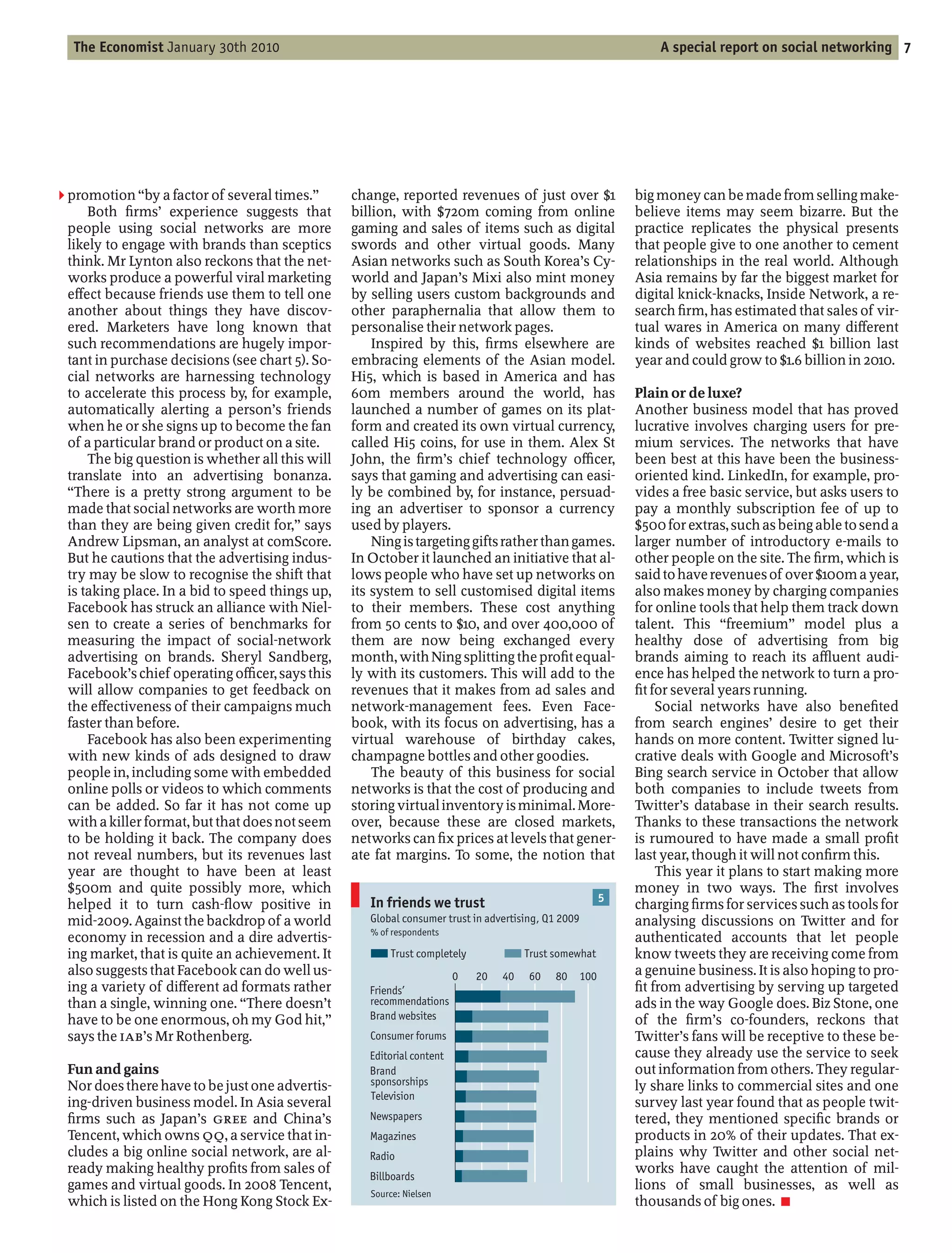 The Economist January 30th 2010                                                                              A special report on social networking 7




2 promotion by a factor of several times.        change, reported revenues of just over $1                 big money can be made from selling make-
     Both rms’ experience suggests that          billion, with $720m coming from online                    believe items may seem bizarre. But the
 people using social networks are more           gaming and sales of items such as digital                 practice replicates the physical presents
 likely to engage with brands than sceptics      swords and other virtual goods. Many                      that people give to one another to cement
 think. Mr Lynton also reckons that the net-     Asian networks such as South Korea’s Cy-                  relationships in the real world. Although
 works produce a powerful viral marketing        world and Japan’s Mixi also mint money                    Asia remains by far the biggest market for
 e ect because friends use them to tell one      by selling users custom backgrounds and                   digital knick-knacks, Inside Network, a re-
 another about things they have discov-          other paraphernalia that allow them to                    search rm, has estimated that sales of vir-
 ered. Marketers have long known that            personalise their network pages.                          tual wares in America on many di erent
 such recommendations are hugely impor-              Inspired by this, rms elsewhere are                   kinds of websites reached $1 billion last
 tant in purchase decisions (see chart 5). So-   embracing elements of the Asian model.                    year and could grow to $1.6 billion in 2010.
 cial networks are harnessing technology         Hi5, which is based in America and has
 to accelerate this process by, for example,     60m members around the world, has                         Plain or de luxe?
 automatically alerting a person’s friends       launched a number of games on its plat-                   Another business model that has proved
 when he or she signs up to become the fan       form and created its own virtual currency,                lucrative involves charging users for pre-
 of a particular brand or product on a site.     called Hi5 coins, for use in them. Alex St                mium services. The networks that have
     The big question is whether all this will   John, the rm’s chief technology o cer,                    been best at this have been the business-
 translate into an advertising bonanza.          says that gaming and advertising can easi-                oriented kind. LinkedIn, for example, pro-
   There is a pretty strong argument to be       ly be combined by, for instance, persuad-                 vides a free basic service, but asks users to
 made that social networks are worth more        ing an advertiser to sponsor a currency                   pay a monthly subscription fee of up to
 than they are being given credit for, says      used by players.                                          $500 for extras, such as being able to send a
 Andrew Lipsman, an analyst at comScore.             Ning is targeting gifts rather than games.            larger number of introductory e-mails to
 But he cautions that the advertising indus-     In October it launched an initiative that al-             other people on the site. The rm, which is
 try may be slow to recognise the shift that     lows people who have set up networks on                   said to have revenues of over $100m a year,
 is taking place. In a bid to speed things up,   its system to sell customised digital items               also makes money by charging companies
 Facebook has struck an alliance with Niel-      to their members. These cost anything                     for online tools that help them track down
 sen to create a series of benchmarks for        from 50 cents to $10, and over 400,000 of                 talent. This freemium model plus a
 measuring the impact of social-network          them are now being exchanged every                        healthy dose of advertising from big
 advertising on brands. Sheryl Sandberg,         month, with Ning splitting the pro t equal-               brands aiming to reach its a uent audi-
 Facebook’s chief operating o cer, says this     ly with its customers. This will add to the               ence has helped the network to turn a pro-
 will allow companies to get feedback on         revenues that it makes from ad sales and                    t for several years running.
 the e ectiveness of their campaigns much        network-management fees. Even Face-                            Social networks have also bene ted
 faster than before.                             book, with its focus on advertising, has a                from search engines’ desire to get their
     Facebook has also been experimenting        virtual warehouse of birthday cakes,                      hands on more content. Twitter signed lu-
 with new kinds of ads designed to draw          champagne bottles and other goodies.                      crative deals with Google and Microsoft’s
 people in, including some with embedded             The beauty of this business for social                Bing search service in October that allow
 online polls or videos to which comments        networks is that the cost of producing and                both companies to include tweets from
 can be added. So far it has not come up         storing virtual inventory is minimal. More-               Twitter’s database in their search results.
 with a killer format, but that does not seem    over, because these are closed markets,                   Thanks to these transactions the network
 to be holding it back. The company does         networks can x prices at levels that gener-               is rumoured to have made a small pro t
 not reveal numbers, but its revenues last       ate fat margins. To some, the notion that                 last year, though it will not con rm this.
 year are thought to have been at least                                                                         This year it plans to start making more
 $500m and quite possibly more, which                                                                      money in two ways. The rst involves
                                                    In friends we trust                                5
 helped it to turn cash- ow positive in                                                                    charging rms for services such as tools for
 mid-2009. Against the backdrop of a world          Global consumer trust in advertising, Q1 2009          analysing discussions on Twitter and for
                                                    % of respondents
 economy in recession and a dire advertis-                                                                 authenticated accounts that let people
 ing market, that is quite an achievement. It            Trust completely             Trust somewhat       know tweets they are receiving come from
 also suggests that Facebook can do well us-                            0   20   40   60    80   100       a genuine business. It is also hoping to pro-
 ing a variety of di erent ad formats rather        Friends’                                                 t from advertising by serving up targeted
 than a single, winning one. There doesn’t          recommendations                                        ads in the way Google does. Biz Stone, one
 have to be one enormous, oh my God hit,            Brand websites                                         of the rm’s co-founders, reckons that
 says the IAB’s Mr Rothenberg.                      Consumer forums                                        Twitter’s fans will be receptive to these be-
                                                    Editorial content                                      cause they already use the service to seek
 Fun and gains                                      Brand                                                  out information from others. They regular-
 Nor does there have to be just one advertis-       sponsorships                                           ly share links to commercial sites and one
                                                    Television
 ing-driven business model. In Asia several                                                                survey last year found that as people twit-
  rms such as Japan’s GREE and China’s              Newspapers                                             tered, they mentioned speci c brands or
 Tencent, which owns QQ, a service that in-         Magazines                                              products in 20% of their updates. That ex-
 cludes a big online social network, are al-        Radio                                                  plains why Twitter and other social net-
 ready making healthy pro ts from sales of                                                                 works have caught the attention of mil-
                                                    Billboards
 games and virtual goods. In 2008 Tencent,                                                                 lions of small businesses, as well as
                                                    Source: Nielsen
 which is listed on the Hong Kong Stock Ex-                                                                thousands of big ones. 7
 