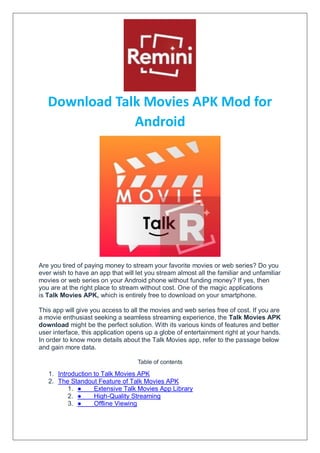 Download Talk Movies APK Mod for
Android
Are you tired of paying money to stream your favorite movies or web series? Do you
ever wish to have an app that will let you stream almost all the familiar and unfamiliar
movies or web series on your Android phone without funding money? If yes, then
you are at the right place to stream without cost. One of the magic applications
is Talk Movies APK, which is entirely free to download on your smartphone.
This app will give you access to all the movies and web series free of cost. If you are
a movie enthusiast seeking a seamless streaming experience, the Talk Movies APK
download might be the perfect solution. With its various kinds of features and better
user interface, this application opens up a globe of entertainment right at your hands.
In order to know more details about the Talk Movies app, refer to the passage below
and gain more data.
Table of contents
1. Introduction to Talk Movies APK
2. The Standout Feature of Talk Movies APK
1. ● Extensive Talk Movies App Library
2. ● High-Quality Streaming
3. ● Offline Viewing
 