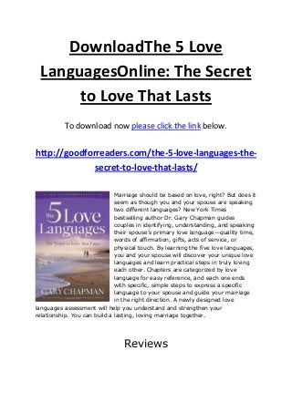 DownloadThe 5 Love
LanguagesOnline: The Secret
to Love That Lasts
To download now please click the link below.
http://goodforreaders.com/the-5-love-languages-the-
secret-to-love-that-lasts/
Marriage should be based on love, right? But does it
seem as though you and your spouse are speaking
two different languages? New York Times
bestselling author Dr. Gary Chapman guides
couples in identifying, understanding, and speaking
their spouse’s primary love language—quality time,
words of affirmation, gifts, acts of service, or
physical touch. By learning the five love languages,
you and your spouse will discover your unique love
languages and learn practical steps in truly loving
each other. Chapters are categorized by love
language for easy reference, and each one ends
with specific, simple steps to express a specific
language to your spouse and guide your marriage
in the right direction. A newly designed love
languages assessment will help you understand and strengthen your
relationship. You can build a lasting, loving marriage together.
Reviews
 