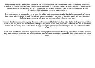 Are you ready for an amazing new version of The Photoshop Book that breaks all the rules? Scott Kelby, Editor and
Publisher of Photoshop User magazine—and the best-selling Photoshop author in the world today—once again takes
this book to a whole new level as he uncovers more of the latest, most important, and most useful new Adobe
Photoshop CS5 techniques for digital photographers.
This major update to his award-winning, record-breaking book does something for digital photographers that’s never
been done before—it cuts through the bull and shows you exactly “how to do it.” It’s not a bunch of theory; it doesn’t
challenge you to come up with your own settings or figure it out on your own.
Instead, Scott shows you step by step the exact techniques used by today’s cutting-edge digital photographers, and best
of all, he shows you flat-out exactly which settings to use, when to use them, and why. That’s why the previous editions
of this book are widely used as the official study guide in photography courses at colleges and universities around the
world.
Each year, Scott trains thousands of professional photographers how to use Photoshop, and almost without exception
they have the same questions, the same problems, and the same challenges—and that’s exactly what he covers in this
book.
 