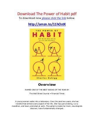 Download The Power of Habit pdf
To download now please click the link below.
http://amzn.to/11hOstK
Overview
NAMED ONE OF THE BEST BOOKS OF THE YEAR BY
The Wall Street Journal • Financial Times
A young woman walks into a laboratory. Over the past two years, she has
transformed almost every aspect of her life. She has quit smoking, run a
marathon, and been promoted at work. The patterns inside her brain, neurologists
discover, have fundamentally changed.
 