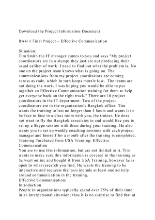 Download the Project Information Document
BA411 Final Project – Effective Communication
Situation:
Tim Smith the IT manager comes to you and says "My project
coordinators are in a slump; they just are not producing their
usual caliber of work. I need to find out what the problem is. No
one on the project team knows what is going on. The
communications from my project coordinators are coming
across as rude, which in turn keeps morale low. The teams are
not doing the work. I was hoping you would be able to put
together an Effective Communication training for them to help
get everyone back on the right track." There are 10 project
coordinators in the IT department. Two of the project
coordinators are in the organization's Bangkok office. Tim
wants the training to last no longer than 4 hours and wants it to
be face to face in a class room with you, the trainer. He does
not want to fly the Bangkok associates in and would like you to
set up a Skype session with them during your training. He also
wants you to set up weekly coaching sessions with each project
manager and himself for a month after the training is completed.
Training Purchased from USA Training: Effective
Communication
You are to use this information, but are not limited to it. Tim
wants to make sure this information is covered in the training as
he went online and bought it from USA Training, however he is
open to what research you find. He wants the training to be
interactive and requests that you include at least one activity
around communication in the training.
Effective Communication:
Introduction
People in organizations typically spend over 75% of their time
in an interpersonal situation; thus it is no surprise to find that at
 
