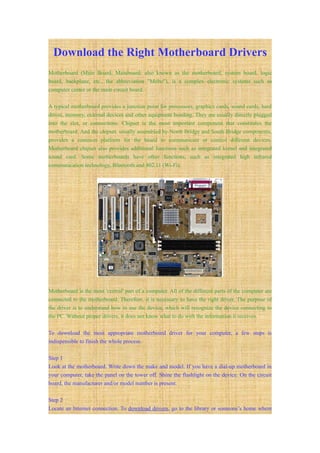 Download the Right Motherboard Drivers
Motherboard (Main Board, Mainboard; also known as the motherboard, system board, logic
board, backplane, etc., the abbreviation "Mobo"), is a complex electronic systems such as
computer center or the main circuit board.

A typical motherboard provides a junction point for processors, graphics cards, sound cards, hard
drives, memory, external devices and other equipment bonding. They are usually directly plugged
into the slot, or connections. Chipset is the most important component that constitutes the
motherboard. And the chipset, usually assembled by North Bridge and South Bridge components,
provides a common platform for the board to communicate or control different devices.
Motherboard chipset also provides additional functions such as integrated kernel and integrated
sound card. Some motherboards have other functions, such as integrated high infrared
communication technology, Bluetooth and 802.11 (Wi-Fi).




Motherboard is the most 'central' part of a computer. All of the different parts of the computer are
connected to the motherboard. Therefore, it is necessary to have the right driver. The purpose of
the driver is to understand how to use the device, which will recognize the device connecting to
the PC. Without proper drivers, it does not know what to do with the information it receives.

To download the most appropriate motherboard driver for your computer, a few steps is
indispensible to finish the whole process.

Step 1
Look at the motherboard. Write down the make and model. If you have a dial-up motherboard in
your computer, take the panel on the tower off. Shine the flashlight on the device. On the circuit
board, the manufacturer and/or model number is present.

Step 2
Locate an Internet connection. To download drivers, go to the library or someone’s home where
 