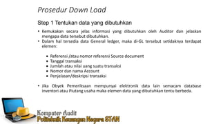 • Kemukakan secara jelas informasi yang dibutuhkan oleh Auditor dan jelaskan
mengapa data tersebut dibutuhkan.
• Dalam hal tersedia data General ledger, maka di-GL tersebut setidaknya terdapat
elemen:
 Referensi /atau nomor referensi Source document
 Tanggal transaksi
 Jumlah atau nilai uang suatu transaksi
 Nomor dan nama Account
 Penjelasan/deskripsi transaksi
• Jika Obyek Pemeriksaan mempunyai elektronik data lain semacam database
inventori atau Piutang usaha maka elemen data yang dibutuhkan tentu berbeda.
Step 1 Tentukan data yang dibutuhkan
Prosedur Down Load
 