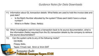 Guidance Notes for Data Downloads
11) Information about GL transaction details: What fields are used to hold the invoice date and
post date?
– Is the Batch Number allocated by the system? Does each batch have a unique
number?
– What is in Refer / Desc. field(s)
12) When investigators want to trace a transaction back to its source documentation, what is
the information (fields) required from the GL transaction details by the company to retrieve
the source documentation?
13) Can the system write to any of the following media?
CD ROM,
Floppy disks,
Tapes: 9 track reel, 8mm or 4mm DAT
 