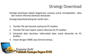 Strategi Download
Strategi download adalah bagaimana caranya untuk mendapatkan data
dari sistem informasi berbasis komputer.
Strategi download komputer terdiri dari :
1. Transfer file dari bentuk asalnya ke PC Auditor.
2. Transfer file hasil report sistem informasi ke PC Auditor.
3. Extracted data dan/atau reformated data untuk ditransfer ke PC
Auditor.
4. Impor dengan ODBC atau format lainnya.
 