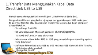 1. Transfer Data Menggunakan Kabel Data
Direct Link USB to USB
Hampir semua komputer kini memilik port USB (Universal Serial Bus).
Dengan kabel khusus yang kedua ujungnya menggunakan port USB maka peer
to peer file transfer atau koneksi dan transfer file antara dua buah komputer
dapat dilakukan.
• Tersedianya Port USB
• OS yang digunakan Microsoft Windows 95/98/ME/2000/XP/
Mac OS 8.6/Linux 2.4 atau di atasnya
• Mempunyai driver kabel USB to USB yang sesuai dengan operating system
yang digunakan
• Software komunikasi data USB to USB misalnya USB GeneLink File Transfer,
telah terinstall dengan baik
 
