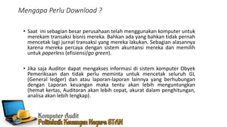Mengapa Perlu Download ?
• Saat ini sebagian besar perusahaan telah menggunakan komputer untuk
merekam transaksi bisnis mereka. Bahkan ada yang bahkan tidak pernah
mencetak lagi jurnal transaksi yang mereka lakukan. Sebagian alasannya
karena mereka percaya dengan sistem akuntansi mereka dan memilih
untuk paperless (efisiensi/go green).
• Jika saja Auditor dapat mengakses informasi di sistem komputer Obyek
Pemeriksaan dan tidak perlu meminta untuk mencetak seluruh GL
(General ledger) dan atau laporan-laporan lainnya yang berhubungan
dengan Laporan keuangan maka tentu akan lebih menguntungkan
(hemat kertas, Auditoran akan lebih cepat, akurat dalam penghitungan,
analisa akan lebih lengkap).
 