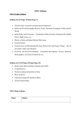 UPSC Syllabus
UPSC Prelims Syllabus
Syllabus for GS Paper (Prelims Paper I)
 Current events of national and international importance.
 Indian and World Geography-Physical, Social, Economic Geography of India and the
World.
 Indian Polity and Governance – Constitution, Political System, Panchayati Raj, Public
Policy, Rights Issues, etc.
 History of India and Indian National Movement.
 General Science.
 General issues on Environmental Ecology, Biodiversity and Climate Change – that do
not require subject specialization.
 Economic and Social Development – Sustainable Development, Poverty, Inclusion,
Demographics, Social Sector initiatives, etc.
Syllabus for CSAT Paper (Prelims Paper II)
 Interpersonal skills including communication skills.
 Comprehension.
 Decision-making and problem solving.
 Basic numeracy.
 Logical reasoning and analytical ability.
 General mental ability.
UPSC Mains Syllabus
Paper Subject
 