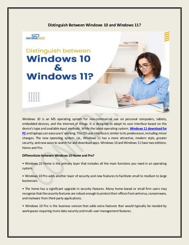 Distinguish Between Windows 10 and Windows 11?
Windows 10 is an MS operating system for non-commercial use on personal computers, tablets,
embedded devices, and the internet of things. It is designed to adapt its user interface based on the
device's type and available input methods. While the latest operating system, Windows 11 download for
PC and laptops can ease users' working. This OS user interface is similar to its predecessor, including minor
changes. The new operating system. i.e., Windows 11 has a more attractive, modern style, greater
security, and new ways to search for and download apps. Windows 10 and Windows 11 have two editions:
Home and Pro.
Differentiate between Windows 10 Home and Pro?
• Windows 10 Home is the primary layer that includes all the main functions you need in an operating
system.
• Windows 10 Pro adds another layer of security and new features to facilitate small to medium to large
businesses.
• The home has a significant upgrade in security features. Many home-based or small firm users may
recognize that the security features are robust enough toprotect their offices from antivirus,ransomware,
and malware from third-party applications.
• Windows 10 Pro is the business version that adds extra features that would typically be needed by
workspaces requiring more data security and multi-user management features.
 