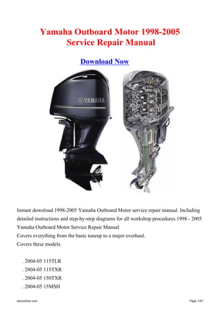Yamaha Outboard Motor 1998-2005
Service Repair Manual
Download Now
Instant download 1998-2005 Yamaha Outboard Motor service repair manual. Including
detailed instructions and step-by-step diagrams for all workshop procedures.1998 - 2005
Yamaha Outboard Motor Service Repair Manual
Covers everything from the basic tuneup to a major overhaul.
Covers these models.
. 2004-05 115TLR
. 2004-05 115TXR
. 2004-05 150TXR
. 2004-05 15MSH
ebook4car.com Page 1/47
 