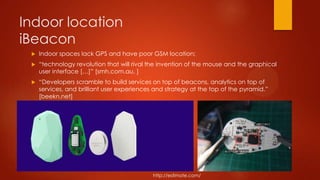 Indoor location
iBeacon
 Indoor spaces lack GPS and have poor GSM location;
 “technology revolution that will rival the invention of the mouse and the graphical
user interface […]” [smh.com.au, ]
 “Developers scramble to build services on top of beacons, analytics on top of
services, and brilliant user experiences and strategy at the top of the pyramid.”
[beekn.net]
http://estimote.com/
 