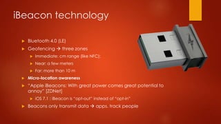 iBeacon technology
 Bluetooth 4.0 (LE)
 Geofencing  three zones
 Immediate: cm range (like NFC);
 Near: a few meters
 Far: more than 10 m
 Micro-location awareness
 “Apple iBeacons: With great power comes great potential to
annoy” [ZDNet]
 iOS 7.1 : iBeacon is “opt-out” instead of “opt-in”
 Beacons only transmit data  apps. track people
 