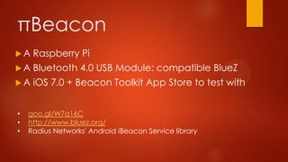 πBeacon
 A Raspberry Pi
 A Bluetooth 4.0 USB Module: compatible BlueZ
 A iOS 7.0 + Beacon Toolkit App Store to test with
• goo.gl/W7a16C
• http://www.bluez.org/
• Radius Networks' Android iBeacon Service library
 