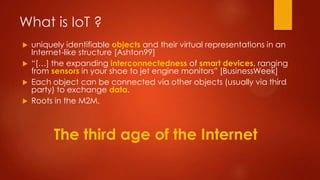 What is IoT ?
 uniquely identifiable objects and their virtual representations in an
Internet-like structure [Ashton99]
 “[…] the expanding interconnectedness of smart devices, ranging
from sensors in your shoe to jet engine monitors” [BusinessWeek]
 Each object can be connected via other objects (usually via third
party) to exchange data.
 Roots in the M2M.
The third age of the Internet
 
