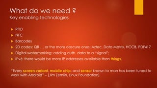 What do we need ?
Key enabling technologies
 RFID
 NFC
 Barcodes
 2D codes: QR … or the more obscure ones: Aztec, Data Matrix, HCCB, PDF417
 Digital watermarking: adding auth. data to a “signal”;
 IPv6: there would be more IP addresses available than things.
“Every screen variant, mobile chip, and sensor known to man has been tuned to
work with Android” – [Jim Zemlin, Linux Foundation]
 