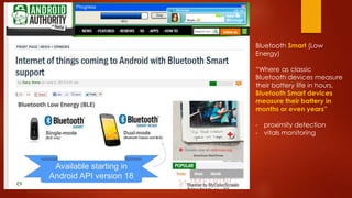 Bluetooth Smart (Low
Energy)
“Where as classic
Bluetooth devices measure
their battery life in hours,
Bluetooth Smart devices
measure their battery in
months or even years”
- proximity detection
- vitals monitoring
 